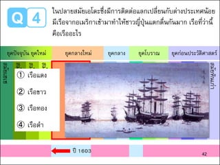 Q 4
ในปลายสมัยเอโดะซึ่งมีการติดต่อแลกเปลี่ยนกับต่างประเทศน้อย
มีเรือจากอเมริกาเข้ามาทาให้ชาวญี่ปุ่นแตกตื่นกันมาก เรือที่ว่านี้
คือเรืออะไร
สมัยเฮเซ
สมัยโชวะ
สมัยไทโช
สมัยเมจิ
สมัยเอโดะ
สมัยอาสึจิโมโมยามะ
สมัยมูโรมาจิ
สมัยคามาคูระ
สมัยเฮอัน
สมัยนารา
สมัยอาสึกะ
สมัยโคะฟุง
สมัยยาโยอิ
สมัยโจมง
สมัยหินเก่า
ยุคปัจจุบัน ยุคใหม่ ยุคกลางใหม่ ยุคกลาง ยุคโบราณ ยุคก่อนประวัติศาสตร์
① เรือแดง
② เรือขาว
③ เรือทอง
④ เรือดา
ปี 1603 42
 