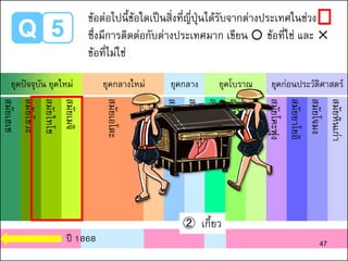 Q 5
สมัยเฮเซ
สมัยโชวะ
สมัยไทโช
สมัยเมจิ
สมัยเอโดะ
สมัยอาสึจิโมโมยามะ
สมัยมูโรมาจิ
สมัยคามาคูระ
สมัยเฮอัน
สมัยนารา
สมัยอาสึกะ
สมัยโคะฟุง
สมัยยาโยอิ
สมัยโจมง
สมัยหินเก่า
ยุคปัจจุบัน ยุคใหม่ ยุคกลางใหม่ ยุคกลาง ยุคโบราณ ยุคก่อนประวัติศาสตร์
② เกี้ยว
ปี 1868 47
ข้อต่อไปนี้ข้อใดเป็นสิ่งที่ญี่ปุ่นได้รับจากต่างประเทศในช่วง
ซึ่งมีการติดต่อกับต่างประเทศมาก เขียน ○ ข้อที่ใช่ และ ✕
ข้อที่ไม่ใช่
 