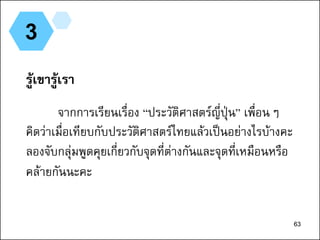 63
3
รู้เขารู้เรา
จากการเรียนเรื่อง “ประวัติศาสตร์ญี่ปุ่น” เพื่อนๆ
คิดว่าเมื่อเทียบกับประวัติศาสตร์ไทยแล้วเป็นอย่างไรบ้างคะ
ลองจับกลุ่มพูดคุยเกี่ยวกับจุดที่ต่างกันและจุดที่เหมือนหรือ
คล้ายกันนะคะ
63
 