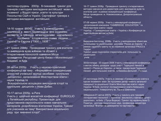 листопад-грудень 2003р. 8-тижневий тренінг для
тренерів з методики викладання англійської мови як
іноземної у Відділі преси ,освіти та культури
Посольства США в Україні. Сертифікат тренера з
методики викладання англійської.
14-16 травня 2004р. Участь в міжнародному
симпозіумі в якості перекладача для іноземних
експертів та тренерів за матеріалами навчального
посібника “ Історія епохи очима людини.
Україна та Європа у 1900 – 1939 .”
21 травня 2004р. Проведення тренінгу для вчителів
та викладачів вузів м.Києва та області з
інтерактивних технологій навчання.Місце
проведення: Ресурсний центр Києво – Могилянської
Академії, м.Київ.
08 квітня 2005р. Участь у науково-практичній
конференції на тему : «Формування громадянських
цінностей учнівської молоді засобами суспільних
дисциплін» ,організованій Міністерством освіти і
науки України та
Всеукраїнською асоціацією викладачів історії та
суспільних дисциплін « Нова Доба».
10-17 квітня 2005р. м.Рига
Участь у щорічній всесвітній конференції EUROCLIO
у Латвійській республіці. Презентація для
представників євроспільноти нових навчальних
матеріалів ,розроблених вчителями України. Тренінг
для учасників на тему” Використання візуального
ряду при вивченні історії”.
16-17 травня 2006р. Проведення тренінгу з інтерактивних
методик навчання для директорів шкіл, викладачів вузів та
вчителів шкіл в рамках всеукраїнської конференції.
Місце проведення: м. Новомосковськ, Дніпропетровська
область.
07-08 червня 2005р. Участь у міжнародній конференції
,організованій компанією “CAMBRIDGE EDUCATION “ та
Міністерством освіти і науки
України « Громадянська освіта – Україна.».Конференція за
Адаптаційним звітом(.м.Київ)
Вересень-листопад 2006р. Участь у молодіжному обміні між
польськими та українськими школами “Разом до Європи “ в
рамках наданого гранту та за сприяння організації PAUCI в
Україні.
Тренінг щодо подолання стереотипів для польських та
українських
учнів.
30листопада- 03 грудня 2006 Участь у міжнародній конференції
з метою обміну досвідом щодо участі Гадяцької гімназії в
проекті « Разом до Європи» ,а також презентація Гадяцької
гімназії для польських освітян. м.Казиміш-Дольний , Польща.
27 листопада 2007р. Участь в семінарі «Громадянська освіта в
курсах іноземних мов» За підтримки департаменту загальної
середньої та дошкільної Освіти Міністерства освіти і науки
України. М.Київ ,Інститут післядипломної освіти Київського
національного Університету ім..Тараса Шевченка
30березня-01 квітня 2007р Участь у тренінгу для тренерів
«Інтерактивні технології і критичне мислення у навчанні дітей і
дорослих», м.Київ ( Пуща Водиця). Тренінг під керівництвом О.
Пометун, доктора педагогічних наук, професора, директора
організації “Вчителі за демократію та партнерство.
 