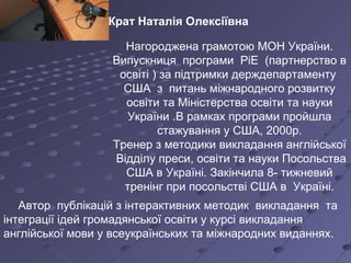 Нагороджена грамотою МОН України.
Випускниця програми РіЕ (партнерство в
освіті ) за підтримки держдепартаменту
США з питань міжнародного розвитку
освіти та Міністерства освіти та науки
України .В рамках програми пройшла
стажування у США, 2000р.
Тренер з методики викладання англійської
Відділу преси, освіти та науки Посольства
США в Україні. Закінчила 8- тижневий
тренінг при посольстві США в Україні.
Автор публікацій з інтерактивних методик викладання та
інтеграції ідей громадянської освіти у курсі викладання
англійської мови у всеукраїнських та міжнародних виданнях.
Крат Наталія Олексіївна
 