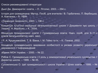 Список рекомендованої літератури
Дьюї Дж. Демократія і освіта. – Л.: Літопис, 2003. – 294 с.
Історія для громадянина: Метод. Посіб. для вчителів / В. Горбатенко, П. Вербицька,
А. Ковтанюк – Л.: НВФ
«Українські технології», 2003. – 136 с.
Концепція 12-річної середньої загальноосвітньої школи // Документи про школу. /
Упоряд. Н. Мурашко. – К., 2004.
Концепція громадянської освіти // Громадянська освіта: Навч. посіб. для 9–11-х
класів загальноосвітніх навч. закл.
/ Р. А. Арцишевський, Т. В. Бакка, І. М. Гейко та ін. – К.: Генеза, 2002.
Концепція громадянського виховання особистості в умовах розвитку української
державності // Інформаційний
збірник МОН України. – 2000. – № 22.
Рябов С. Громадянська освіта і її роль у демократизації українського суспільства //
Директор школи. – 1999. – № 45.
Сухомлинська О. Ідеї громадянськості і школа України // Шлях освіти. – 1999. – №
4.
 