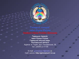 Гадяцька гімназія
імені Олени Пчілки
Гадяцької міської ради
Полтавської області
Адреса: м. Гадяч, вул. Гетьманська, 35
тел. (о5354) 2-17-55
E-mail: gimnaziya-1@meta.ua
Сайт школи: http://gimnasium1.in.ua
Гадяцька гімназія
імені Олени Пчілки
Hadiach Olena Pchilka Gimnasia
 