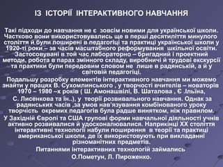 ІЗ ІСТОРІЇ ІНТЕРАКТИВНОГО НАВЧАННЯ
Такі підходи до навчання не є зовсім новими для української школи.
Частково вони використовувались ще в перші десятиліття минулого
століття й були поширені в педагогіці та практиці української школи у
1920-ті роки – за часів масштабного реформування шкільної освіти.
Застосовувані в той час лабораторно – бригадний і проектний
методи, робота в парах змінного складу, виробничі й трудові екскурсії
та практики були передовим словом не лише в радянській, а й у
світовій педагогіці.
Подальшу розробку елементів інтерактивного навчання ми можемо
знайти у працях В. Сухомлинського , у творчості вчителів – новаторів
1970 – 1980 –х років ( Ш. Амонашвілі, В. Шаталова , Є .Ільїна,
С. Лисенкова та ін..), у теорії розвивального навчання. Однак за
радянських часів ,за умов нав’язування комбінованого уроку
творчість окремих педагогів була радше винятком, ніж правилом.
У Західній Європі та США групові форми навчальної діяльності учнів
активно розвивалися й удосконалювалися. Наприкінці ХХ століття
інтерактивні технології набули поширення в теорії та практиці
американської школи, де їх використовують при викладанні
різноманітних предметів.
Питаннями інтерактивних технологій займались
О.Пометун, Л. Пироженко.
 