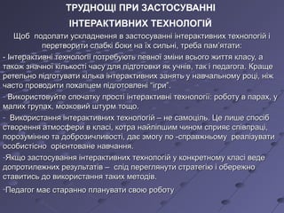 ТРУДНОЩІ ПРИ ЗАСТОСУВАННІ
ІНТЕРАКТИВНИХ ТЕХНОЛОГІЙ
Щоб подолати ускладнення в застосуванні інтерактивних технологій іЩоб подолати ускладнення в застосуванні інтерактивних технологій і
перетворити слабкі боки на їх сильні, треба пам’ятати:перетворити слабкі боки на їх сильні, треба пам’ятати:
- Інтерактивні технології потребують певної зміни всього життя класу, а- Інтерактивні технології потребують певної зміни всього життя класу, а
також значної кількості часу для підготовки як учнів, так і педагога.також значної кількості часу для підготовки як учнів, так і педагога. КращеКраще
ретельно підготувати кілька інтерактивних занять у навчальному році, ніжретельно підготувати кілька інтерактивних занять у навчальному році, ніж
часто проводити похапцем підготовленічасто проводити похапцем підготовлені ““ігриігри””..
- Використовуйте спочатку прості інтерактивні технології: роботу в парах, уВикористовуйте спочатку прості інтерактивні технології: роботу в парах, у
малих групах, мозковий штурм тощо.малих групах, мозковий штурм тощо.
- Використання інтерактивних технологій – не самоціль. Це лише спосібВикористання інтерактивних технологій – не самоціль. Це лише спосіб
створення атмосфери в класі, котра найліпшим чином сприяє співпраці,створення атмосфери в класі, котра найліпшим чином сприяє співпраці,
порозумінню та доброзичливості, дає змогу по -справжньому реалізуватипорозумінню та доброзичливості, дає змогу по -справжньому реалізувати
особистісно орієнтоване навчання.особистісно орієнтоване навчання.
-Якщо застосування інтерактивних технологій у конкретному класі ведеЯкщо застосування інтерактивних технологій у конкретному класі веде
допротилежних результатів – слід переглянути стратегію і обережнодопротилежних результатів – слід переглянути стратегію і обережно
ставитись до використання таких методів.ставитись до використання таких методів.
-Педагог має старанно планувати свою роботуПедагог має старанно планувати свою роботу
 