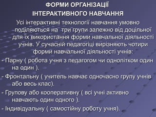 ФОРМИ ОРГАНІЗАЦІЇФОРМИ ОРГАНІЗАЦІЇ
ІНТЕРАКТИВНОГО НАВЧАННЯІНТЕРАКТИВНОГО НАВЧАННЯ
Усі інтерактивні технології навчання умовноУсі інтерактивні технології навчання умовно
поділяються на три групи залежно від доцільноїподіляються на три групи залежно від доцільної
для їх використання форми навчальної діяльностідля їх використання форми навчальної діяльності
учнів. У сучасній педагогіці вирізняють чотириучнів. У сучасній педагогіці вирізняють чотири
форми навчальної діяльності учнів:форми навчальної діяльності учнів:
- Парну ( робота учня з педагогом чи однолітком один- Парну ( робота учня з педагогом чи однолітком один
на один ).на один ).
- Фронтальну ( учитель навчає одночасно групу учнів- Фронтальну ( учитель навчає одночасно групу учнів
або весь клас).або весь клас).
- Групову або кооперативну ( всі учні активно- Групову або кооперативну ( всі учні активно
навчають один одного ).навчають один одного ).
- Індивідуальну ( самостійну роботу учня).- Індивідуальну ( самостійну роботу учня).
 