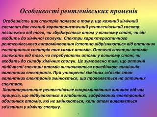 Особливості рентгенівських променів
Особливість цих спектрів полягає в тому, що кожний хімічний
елемент дає певний характеристичний рентгенівський спектр
незалежно від того, чи збуджується атом у вільному стані, чи він
входить до хімічної сполуки. Спектри характеристичного
рентгенівського випромінювання істотно відрізняються від оптичних
електронних спектрів тих самих атомів. Оптичні спектри атомів
залежать від того, чи перебувають атоми у вільному стані, чи
входять до складу хімічних сполук. Це зумовлено тим, що оптичні
лінійчасті спектри атомів визначаються поведінкою зовнішніх
валентних електронів. При утворенні хімічних зв’язків стан
валентних електронів змінюється, що проявляється на оптичних
спектрах.
Характеристичне рентгенівське випромінювання виникає під час
процесів, що відбуваються в глибинних, забудованих електронних
оболонках атомів, які не змінюються, коли атом виявляється
зв’язаним у хімічну сполуку.
.
 