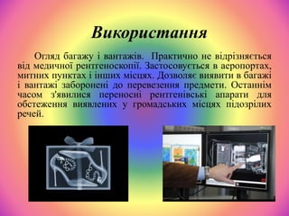 Огляд багажу і вантажів. Практично не відрізняється
від медичної рентгеноскопії. Застосовується в аеропортах,
митних пунктах і інших місцях. Дозволяє виявити в багажі
і вантажі заборонені до перевезення предмети. Останнім
часом з'явилися переносні рентгенівські апарати для
обстеження виявлених у громадських місцях підозрілих
речей.
Використання
 