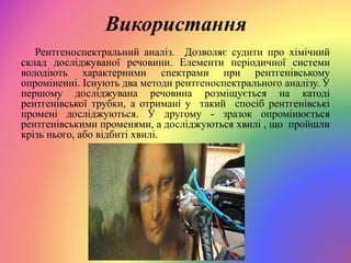 Використання
Рентгеноспектральний аналіз. Дозволяє судити про хімічний
склад досліджуваної речовини. Елементи періодичної системи
володіють характерними спектрами при рентгенівському
опроміненні. Існують два методи рентгеноспектрального аналізу. У
першому досліджувана речовина розміщується на катоді
рентгенівської трубки, а отримані у такий спосіб рентгенівські
промені досліджуються. У другому - зразок опромінюється
рентгенівськими променями, а досліджуються хвилі , що пройшли
крізь нього, або відбиті хвилі.
 
