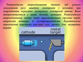 Рентгенівське випромінювання виникає від різкого
гальмування руху швидких електронів у речовині, при
енергетичних переходах внутрішніх електронів атома. Воно
використовується у науці, техніці, медицині. Рентгенівське
випромінювання змінює деякі характеристики гірських порід,
наприклад, підвищує їх електропровідність. Короткочасне
опромінення кристалів кам’яної солі знижує їхнє внутрішнє
тертя.
 