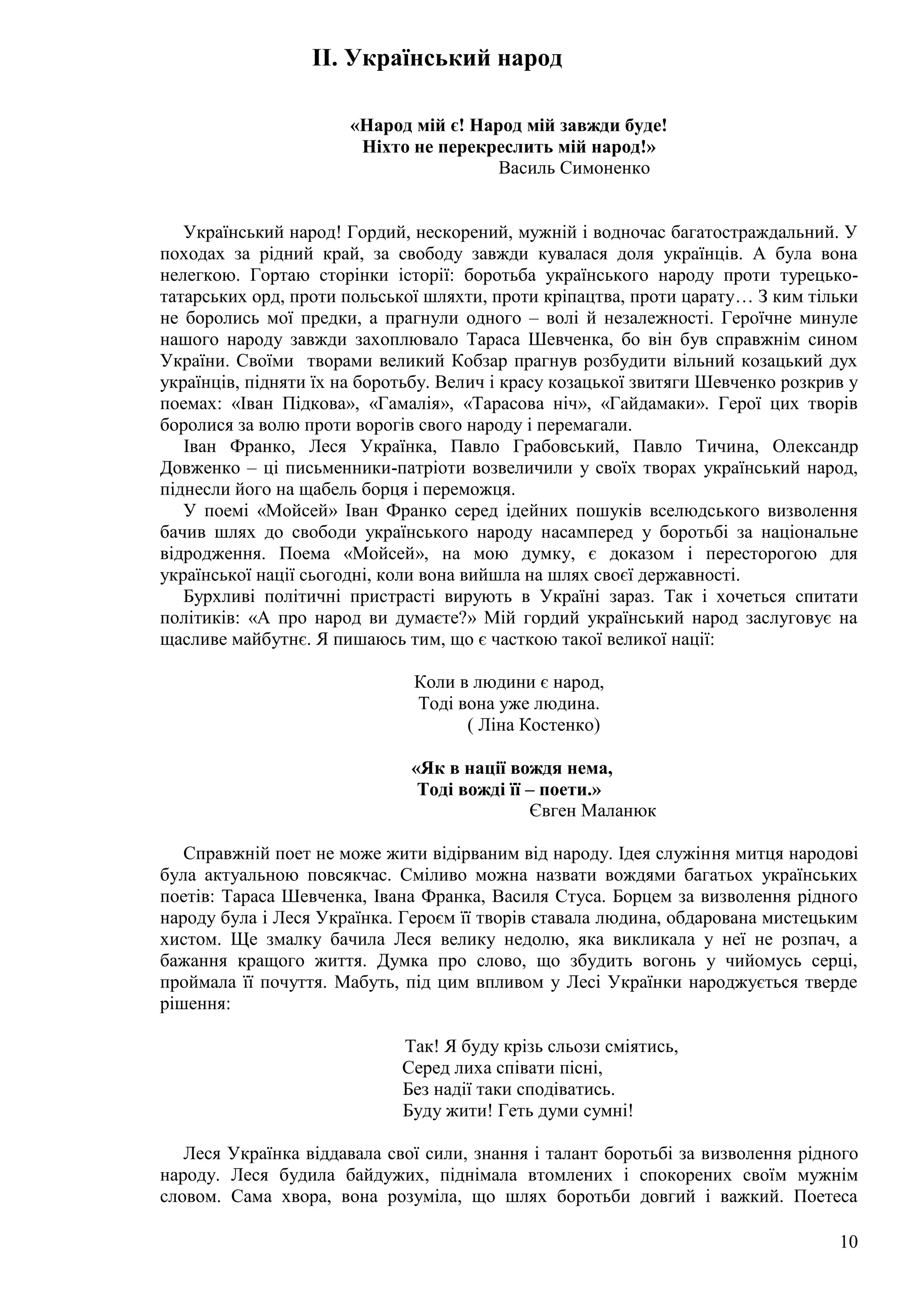 10
II. Український народ
«Народ мій є! Народ мій завжди буде!
Ніхто не перекреслить мій народ!»
Василь Симоненко
Український народ! Гордий, нескорений, мужній і водночас багатостраждальний. У
походах за рідний край, за свободу завжди кувалася доля українців. А була вона
нелегкою. Гортаю сторінки історії: боротьба українського народу проти турецько-
татарських орд, проти польської шляхти, проти кріпацтва, проти царату… З ким тільки
не боролись мої предки, а прагнули одного – волі й незалежності. Героїчне минуле
нашого народу завжди захоплювало Тараса Шевченка, бо він був справжнім сином
України. Своїми творами великий Кобзар прагнув розбудити вільний козацький дух
українців, підняти їх на боротьбу. Велич і красу козацької звитяги Шевченко розкрив у
поемах: «Іван Підкова», «Гамалія», «Тарасова ніч», «Гайдамаки». Герої цих творів
боролися за волю проти ворогів свого народу і перемагали.
Іван Франко, Леся Українка, Павло Грабовський, Павло Тичина, Олександр
Довженко – ці письменники-патріоти возвеличили у своїх творах український народ,
піднесли його на щабель борця і переможця.
У поемі «Мойсей» Іван Франко серед ідейних пошуків вселюдського визволення
бачив шлях до свободи українського народу насамперед у боротьбі за національне
відродження. Поема «Мойсей», на мою думку, є доказом і пересторогою для
української нації сьогодні, коли вона вийшла на шлях своєї державності.
Бурхливі політичні пристрасті вирують в Україні зараз. Так і хочеться спитати
політиків: «А про народ ви думаєте?» Мій гордий український народ заслуговує на
щасливе майбутнє. Я пишаюсь тим, що є часткою такої великої нації:
Коли в людини є народ,
Тоді вона уже людина.
( Ліна Костенко)
«Як в нації вождя нема,
Тоді вожді її – поети.»
Євген Маланюк
Справжній поет не може жити відірваним від народу. Ідея служіння митця народові
була актуальною повсякчас. Сміливо можна назвати вождями багатьох українських
поетів: Тараса Шевченка, Івана Франка, Василя Стуса. Борцем за визволення рідного
народу була і Леся Українка. Героєм її творів ставала людина, обдарована мистецьким
хистом. Ще змалку бачила Леся велику недолю, яка викликала у неї не розпач, а
бажання кращого життя. Думка про слово, що збудить вогонь у чийомусь серці,
проймала її почуття. Мабуть, під цим впливом у Лесі Українки народжується тверде
рішення:
Так! Я буду крізь сльози сміятись,
Серед лиха співати пісні,
Без надії таки сподіватись.
Буду жити! Геть думи сумні!
Леся Українка віддавала свої сили, знання і талант боротьбі за визволення рідного
народу. Леся будила байдужих, піднімала втомлених і спокорених своїм мужнім
словом. Сама хвора, вона розуміла, що шлях боротьби довгий і важкий. Поетеса
 