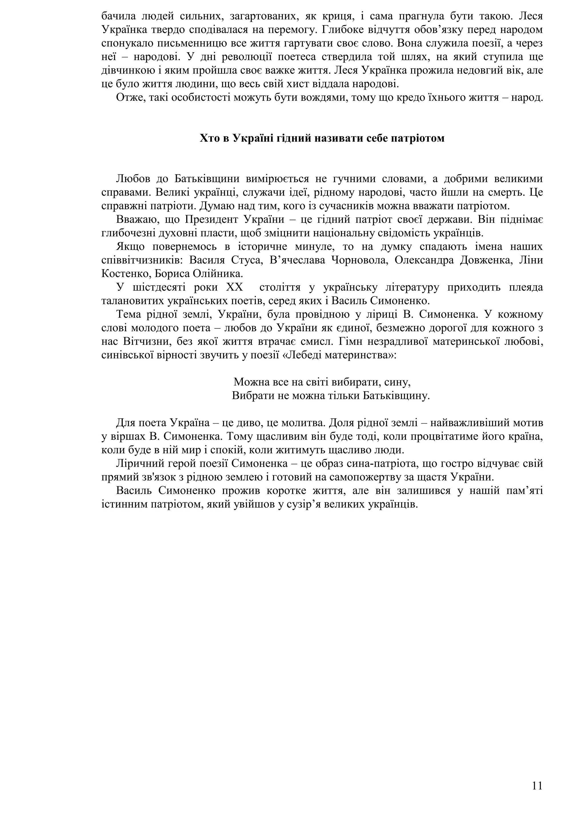 11
бачила людей сильних, загартованих, як криця, і сама прагнула бути такою. Леся
Українка твердо сподівалася на перемогу. Глибоке відчуття обов’язку перед народом
спонукало письменницю все життя гартувати своє слово. Вона служила поезії, а через
неї – народові. У дні революції поетеса ствердила той шлях, на який ступила ще
дівчинкою і яким пройшла своє важке життя. Леся Українка прожила недовгий вік, але
це було життя людини, що весь свій хист віддала народові.
Отже, такі особистості можуть бути вождями, тому що кредо їхнього життя – народ.
Хто в Україні гідний називати себе патріотом
Любов до Батьківщини вимірюється не гучними словами, а добрими великими
справами. Великі українці, служачи ідеї, рідному народові, часто йшли на смерть. Це
справжні патріоти. Думаю над тим, кого із сучасників можна вважати патріотом.
Вважаю, що Президент України – це гідний патріот своєї держави. Він піднімає
глибочезні духовні пласти, щоб зміцнити національну свідомість українців.
Якщо повернемось в історичне минуле, то на думку спадають імена наших
співвітчизників: Василя Стуса, В’ячеслава Чорновола, Олександра Довженка, Ліни
Костенко, Бориса Олійника.
У шістдесяті роки ХХ століття у українську літературу приходить плеяда
талановитих українських поетів, серед яких і Василь Симоненко.
Тема рідної землі, України, була провідною у ліриці В. Симоненка. У кожному
слові молодого поета – любов до України як єдиної, безмежно дорогої для кожного з
нас Вітчизни, без якої життя втрачає смисл. Гімн незрадливої материнської любові,
синівської вірності звучить у поезії «Лебеді материнства»:
Можна все на світі вибирати, сину,
Вибрати не можна тільки Батьківщину.
Для поета Україна – це диво, це молитва. Доля рідної землі – найважливіший мотив
у віршах В. Симоненка. Тому щасливим він буде тоді, коли процвітатиме його країна,
коли буде в ній мир і спокій, коли житимуть щасливо люди.
Ліричний герой поезії Симоненка – це образ сина-патріота, що гостро відчуває свій
прямий зв'язок з рідною землею і готовий на самопожертву за щастя України.
Василь Симоненко прожив коротке життя, але він залишився у нашій пам’яті
істинним патріотом, який увійшов у сузір’я великих українців.
 
