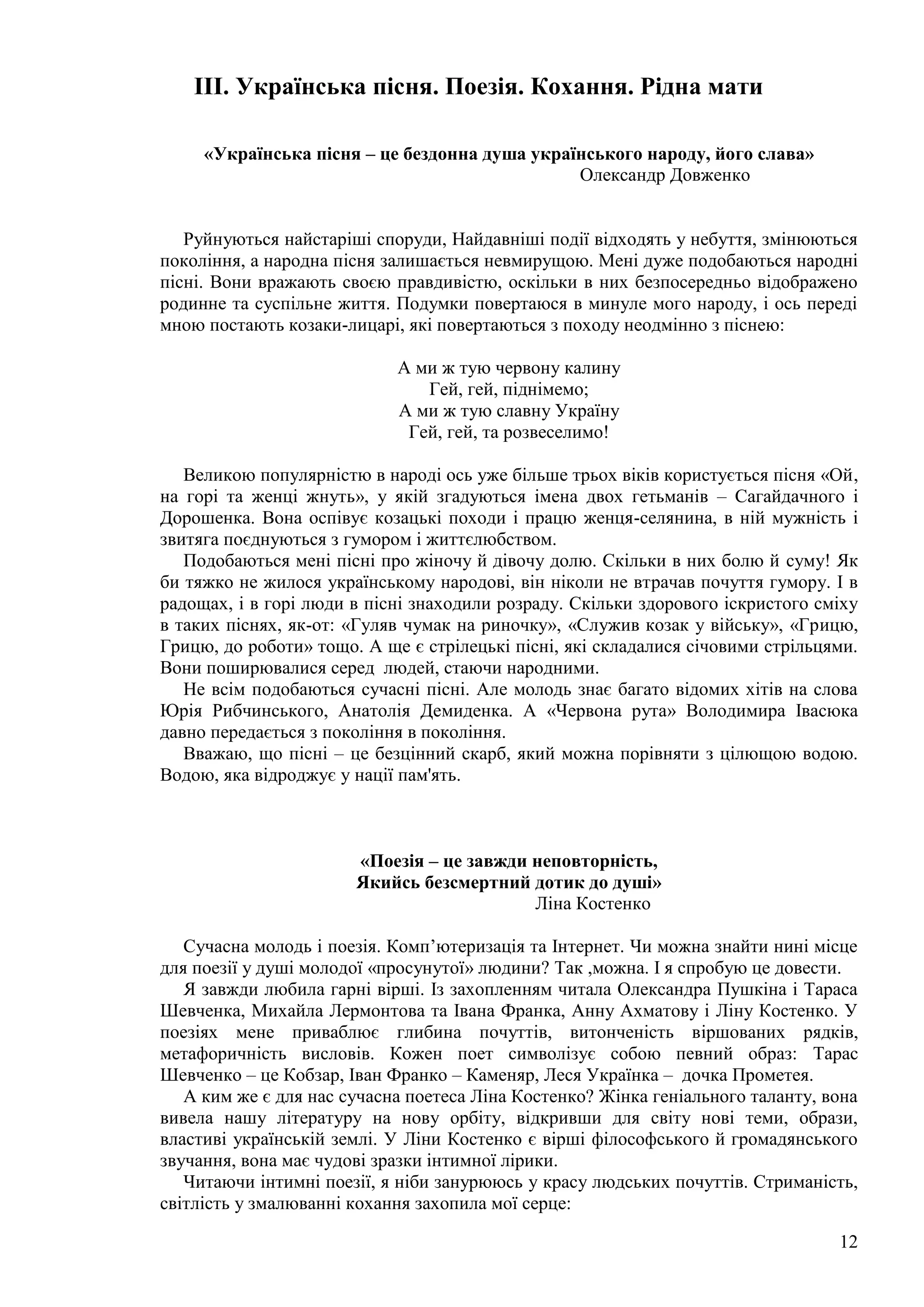 12
III. Українська пісня. Поезія. Кохання. Рідна мати
«Українська пісня – це бездонна душа українського народу, його слава»
Олександр Довженко
Руйнуються найстаріші споруди, Найдавніші події відходять у небуття, змінюються
покоління, а народна пісня залишається невмирущою. Мені дуже подобаються народні
пісні. Вони вражають своєю правдивістю, оскільки в них безпосередньо відображено
родинне та суспільне життя. Подумки повертаюся в минуле мого народу, і ось переді
мною постають козаки-лицарі, які повертаються з походу неодмінно з піснею:
А ми ж тую червону калину
Гей, гей, піднімемо;
А ми ж тую славну Україну
Гей, гей, та розвеселимо!
Великою популярністю в народі ось уже більше трьох віків користується пісня «Ой,
на горі та женці жнуть», у якій згадуються імена двох гетьманів – Сагайдачного і
Дорошенка. Вона оспівує козацькі походи і працю женця-селянина, в ній мужність і
звитяга поєднуються з гумором і життєлюбством.
Подобаються мені пісні про жіночу й дівочу долю. Скільки в них болю й суму! Як
би тяжко не жилося українському народові, він ніколи не втрачав почуття гумору. І в
радощах, і в горі люди в пісні знаходили розраду. Скільки здорового іскристого сміху
в таких піснях, як-от: «Гуляв чумак на риночку», «Служив козак у війську», «Грицю,
Грицю, до роботи» тощо. А ще є стрілецькі пісні, які складалися січовими стрільцями.
Вони поширювалися серед людей, стаючи народними.
Не всім подобаються сучасні пісні. Але молодь знає багато відомих хітів на слова
Юрія Рибчинського, Анатолія Демиденка. А «Червона рута» Володимира Івасюка
давно передається з покоління в покоління.
Вважаю, що пісні – це безцінний скарб, який можна порівняти з цілющою водою.
Водою, яка відроджує у нації пам'ять.
«Поезія – це завжди неповторність,
Якийсь безсмертний дотик до душі»
Ліна Костенко
Сучасна молодь і поезія. Комп’ютеризація та Інтернет. Чи можна знайти нині місце
для поезії у душі молодої «просунутої» людини? Так ,можна. І я спробую це довести.
Я завжди любила гарні вірші. Із захопленням читала Олександра Пушкіна і Тараса
Шевченка, Михайла Лермонтова та Івана Франка, Анну Ахматову і Ліну Костенко. У
поезіях мене приваблює глибина почуттів, витонченість віршованих рядків,
метафоричність висловів. Кожен поет символізує собою певний образ: Тарас
Шевченко – це Кобзар, Іван Франко – Каменяр, Леся Українка – дочка Прометея.
А ким же є для нас сучасна поетеса Ліна Костенко? Жінка геніального таланту, вона
вивела нашу літературу на нову орбіту, відкривши для світу нові теми, образи,
властиві українській землі. У Ліни Костенко є вірші філософського й громадянського
звучання, вона має чудові зразки інтимної лірики.
Читаючи інтимні поезії, я ніби занурююсь у красу людських почуттів. Стриманість,
світлість у змалюванні кохання захопила мої серце:
 
