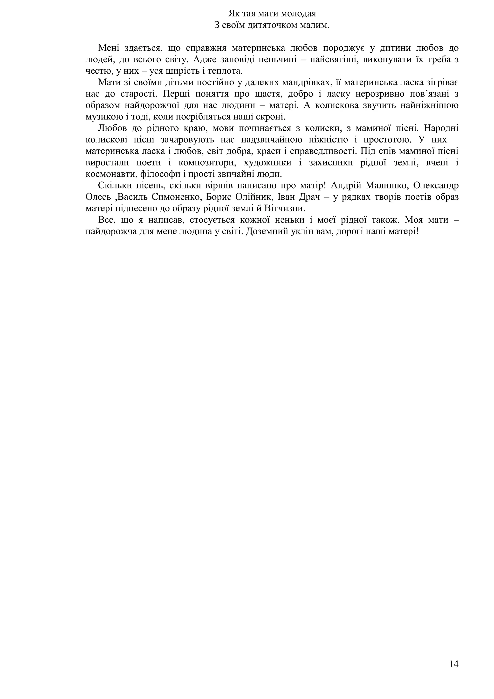 14
Як тая мати молодая
З своїм дитяточком малим.
Мені здається, що справжня материнська любов породжує у дитини любов до
людей, до всього світу. Адже заповіді неньчині – найсвятіші, виконувати їх треба з
честю, у них – уся щирість і теплота.
Мати зі своїми дітьми постійно у далеких мандрівках, її материнська ласка зігріває
нас до старості. Перші поняття про щастя, добро і ласку нерозривно пов’язані з
образом найдорожчої для нас людини – матері. А колискова звучить найніжнішою
музикою і тоді, коли посрібляться наші скроні.
Любов до рідного краю, мови починається з колиски, з маминої пісні. Народні
колискові пісні зачаровують нас надзвичайною ніжністю і простотою. У них –
материнська ласка і любов, світ добра, краси і справедливості. Під спів маминої пісні
виростали поети і композитори, художники і захисники рідної землі, вчені і
космонавти, філософи і прості звичайні люди.
Скільки пісень, скільки віршів написано про матір! Андрій Малишко, Олександр
Олесь ,Василь Симоненко, Борис Олійник, Іван Драч – у рядках творів поетів образ
матері піднесено до образу рідної землі й Вітчизни.
Все, що я написав, стосується кожної неньки і моєї рідної також. Моя мати –
найдорожча для мене людина у світі. Доземний уклін вам, дорогі наші матері!
 