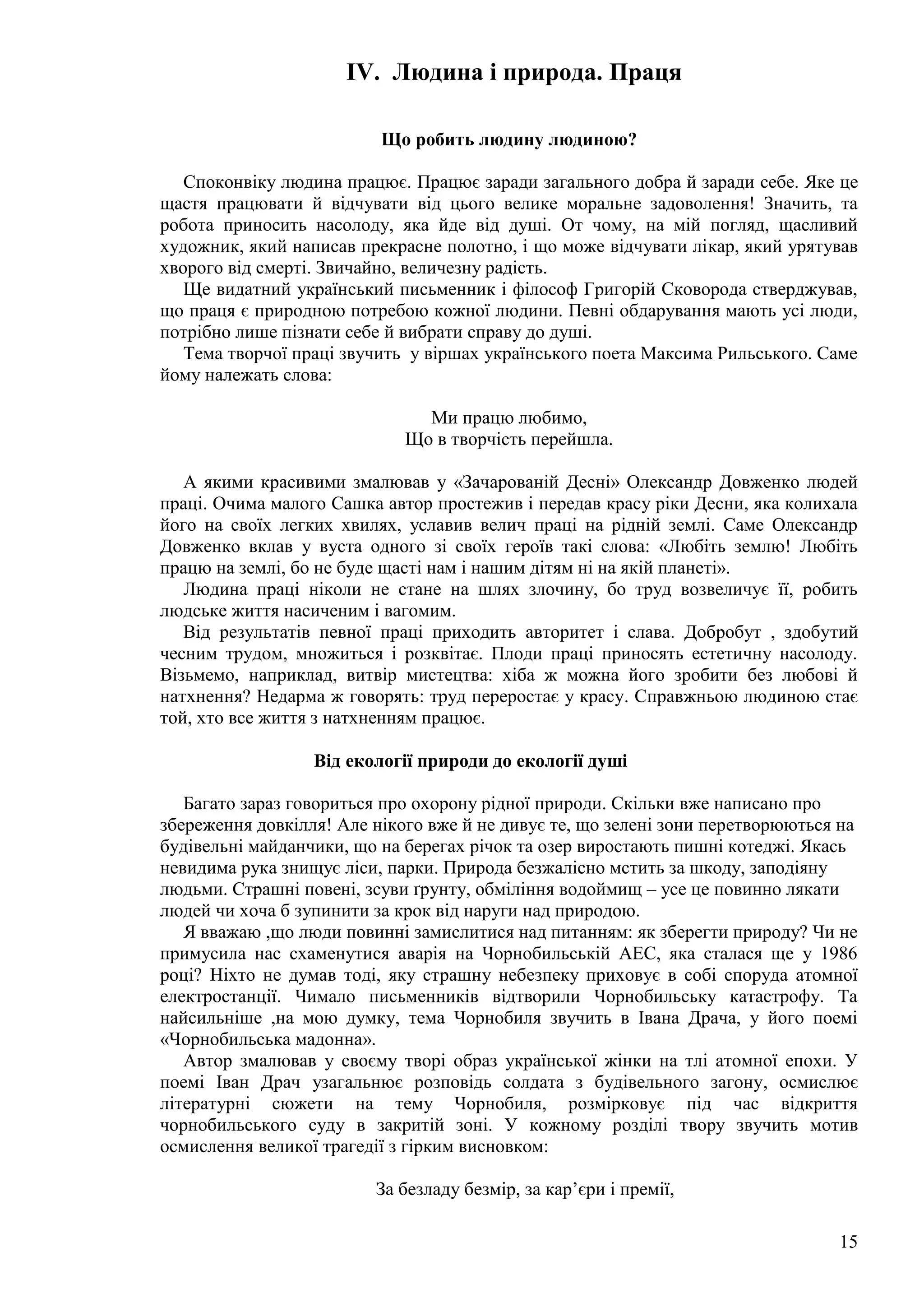 15
IV. Людина і природа. Праця
Що робить людину людиною?
Споконвіку людина працює. Працює заради загального добра й заради себе. Яке це
щастя працювати й відчувати від цього велике моральне задоволення! Значить, та
робота приносить насолоду, яка йде від душі. От чому, на мій погляд, щасливий
художник, який написав прекрасне полотно, і що може відчувати лікар, який урятував
хворого від смерті. Звичайно, величезну радість.
Ще видатний український письменник і філософ Григорій Сковорода стверджував,
що праця є природною потребою кожної людини. Певні обдарування мають усі люди,
потрібно лише пізнати себе й вибрати справу до душі.
Тема творчої праці звучить у віршах українського поета Максима Рильського. Саме
йому належать слова:
Ми працю любимо,
Що в творчість перейшла.
А якими красивими змалював у «Зачарованій Десні» Олександр Довженко людей
праці. Очима малого Сашка автор простежив і передав красу ріки Десни, яка колихала
його на своїх легких хвилях, уславив велич праці на рідній землі. Саме Олександр
Довженко вклав у вуста одного зі своїх героїв такі слова: «Любіть землю! Любіть
працю на землі, бо не буде щасті нам і нашим дітям ні на якій планеті».
Людина праці ніколи не стане на шлях злочину, бо труд возвеличує її, робить
людське життя насиченим і вагомим.
Від результатів певної праці приходить авторитет і слава. Добробут , здобутий
чесним трудом, множиться і розквітає. Плоди праці приносять естетичну насолоду.
Візьмемо, наприклад, витвір мистецтва: хіба ж можна його зробити без любові й
натхнення? Недарма ж говорять: труд переростає у красу. Справжньою людиною стає
той, хто все життя з натхненням працює.
Від екології природи до екології душі
Багато зараз говориться про охорону рідної природи. Скільки вже написано про
збереження довкілля! Але нікого вже й не дивує те, що зелені зони перетворюються на
будівельні майданчики, що на берегах річок та озер виростають пишні котеджі. Якась
невидима рука знищує ліси, парки. Природа безжалісно мстить за шкоду, заподіяну
людьми. Страшні повені, зсуви ґрунту, обміління водоймищ – усе це повинно лякати
людей чи хоча б зупинити за крок від наруги над природою.
Я вважаю ,що люди повинні замислитися над питанням: як зберегти природу? Чи не
примусила нас схаменутися аварія на Чорнобильській АЕС, яка сталася ще у 1986
році? Ніхто не думав тоді, яку страшну небезпеку приховує в собі споруда атомної
електростанції. Чимало письменників відтворили Чорнобильську катастрофу. Та
найсильніше ,на мою думку, тема Чорнобиля звучить в Івана Драча, у його поемі
«Чорнобильська мадонна».
Автор змалював у своєму творі образ української жінки на тлі атомної епохи. У
поемі Іван Драч узагальнює розповідь солдата з будівельного загону, осмислює
літературні сюжети на тему Чорнобиля, розмірковує під час відкриття
чорнобильського суду в закритій зоні. У кожному розділі твору звучить мотив
осмислення великої трагедії з гірким висновком:
За безладу безмір, за кар’єри і премії,
 