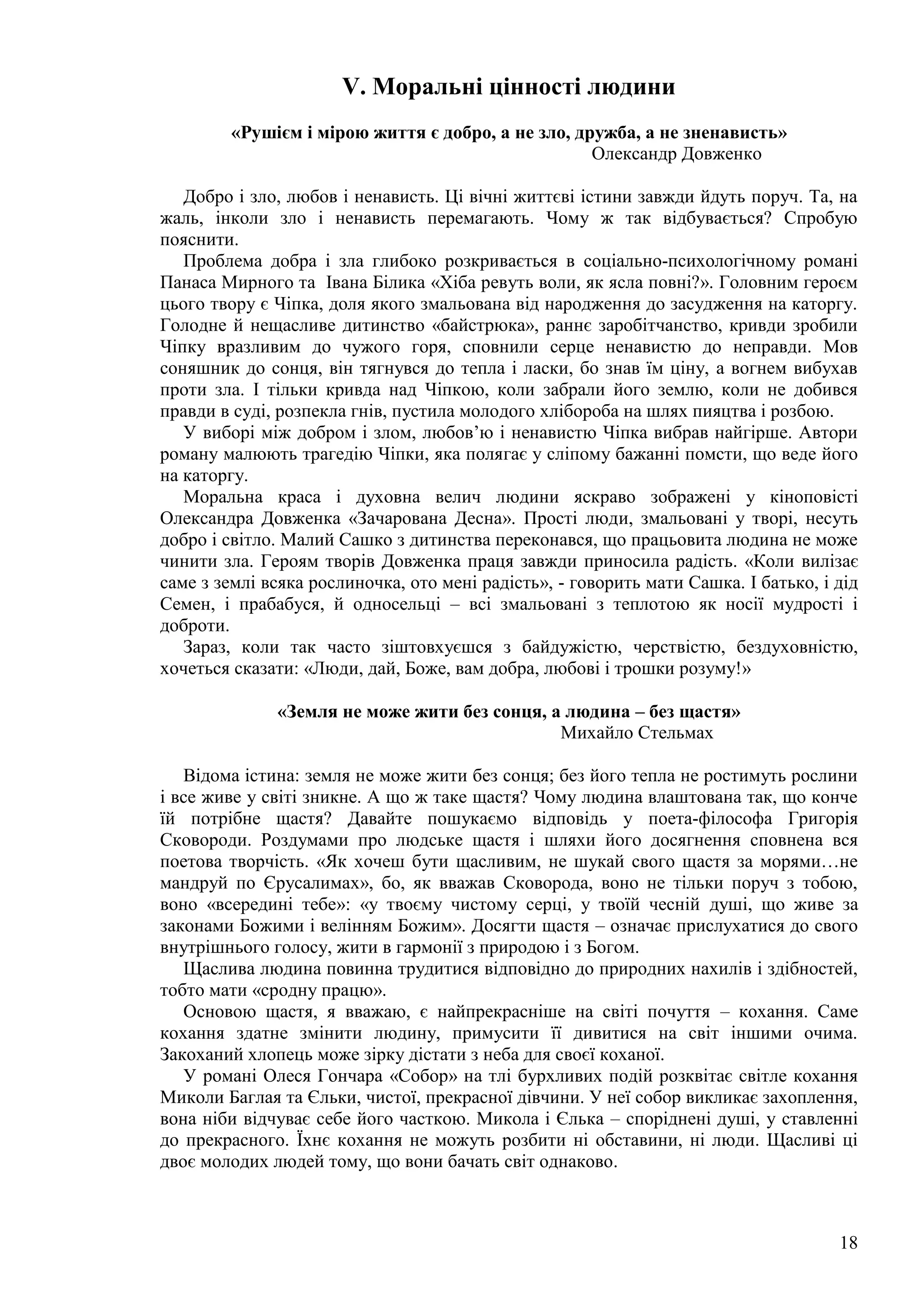 18
V. Моральні цінності людини
«Рушієм і мірою життя є добро, а не зло, дружба, а не зненависть»
Олександр Довженко
Добро і зло, любов і ненависть. Ці вічні життєві істини завжди йдуть поруч. Та, на
жаль, інколи зло і ненависть перемагають. Чому ж так відбувається? Спробую
пояснити.
Проблема добра і зла глибоко розкривається в соціально-психологічному романі
Панаса Мирного та Івана Білика «Хіба ревуть воли, як ясла повні?». Головним героєм
цього твору є Чіпка, доля якого змальована від народження до засудження на каторгу.
Голодне й нещасливе дитинство «байстрюка», раннє заробітчанство, кривди зробили
Чіпку вразливим до чужого горя, сповнили серце ненавистю до неправди. Мов
соняшник до сонця, він тягнувся до тепла і ласки, бо знав їм ціну, а вогнем вибухав
проти зла. І тільки кривда над Чіпкою, коли забрали його землю, коли не добився
правди в суді, розпекла гнів, пустила молодого хлібороба на шлях пияцтва і розбою.
У виборі між добром і злом, любов’ю і ненавистю Чіпка вибрав найгірше. Автори
роману малюють трагедію Чіпки, яка полягає у сліпому бажанні помсти, що веде його
на каторгу.
Моральна краса і духовна велич людини яскраво зображені у кіноповісті
Олександра Довженка «Зачарована Десна». Прості люди, змальовані у творі, несуть
добро і світло. Малий Сашко з дитинства переконався, що працьовита людина не може
чинити зла. Героям творів Довженка праця завжди приносила радість. «Коли вилізає
саме з землі всяка рослиночка, ото мені радість», - говорить мати Сашка. І батько, і дід
Семен, і прабабуся, й односельці – всі змальовані з теплотою як носії мудрості і
доброти.
Зараз, коли так часто зіштовхуєшся з байдужістю, черствістю, бездуховністю,
хочеться сказати: «Люди, дай, Боже, вам добра, любові і трошки розуму!»
«Земля не може жити без сонця, а людина – без щастя»
Михайло Стельмах
Відома істина: земля не може жити без сонця; без його тепла не ростимуть рослини
і все живе у світі зникне. А що ж таке щастя? Чому людина влаштована так, що конче
їй потрібне щастя? Давайте пошукаємо відповідь у поета-філософа Григорія
Сковороди. Роздумами про людське щастя і шляхи його досягнення сповнена вся
поетова творчість. «Як хочеш бути щасливим, не шукай свого щастя за морями…не
мандруй по Єрусалимах», бо, як вважав Сковорода, воно не тільки поруч з тобою,
воно «всередині тебе»: «у твоєму чистому серці, у твоїй чесній душі, що живе за
законами Божими і велінням Божим». Досягти щастя – означає прислухатися до свого
внутрішнього голосу, жити в гармонії з природою і з Богом.
Щаслива людина повинна трудитися відповідно до природних нахилів і здібностей,
тобто мати «сродну працю».
Основою щастя, я вважаю, є найпрекрасніше на світі почуття – кохання. Саме
кохання здатне змінити людину, примусити її дивитися на світ іншими очима.
Закоханий хлопець може зірку дістати з неба для своєї коханої.
У романі Олеся Гончара «Собор» на тлі бурхливих подій розквітає світле кохання
Миколи Баглая та Єльки, чистої, прекрасної дівчини. У неї собор викликає захоплення,
вона ніби відчуває себе його часткою. Микола і Єлька – споріднені душі, у ставленні
до прекрасного. Їхнє кохання не можуть розбити ні обставини, ні люди. Щасливі ці
двоє молодих людей тому, що вони бачать світ однаково.
 