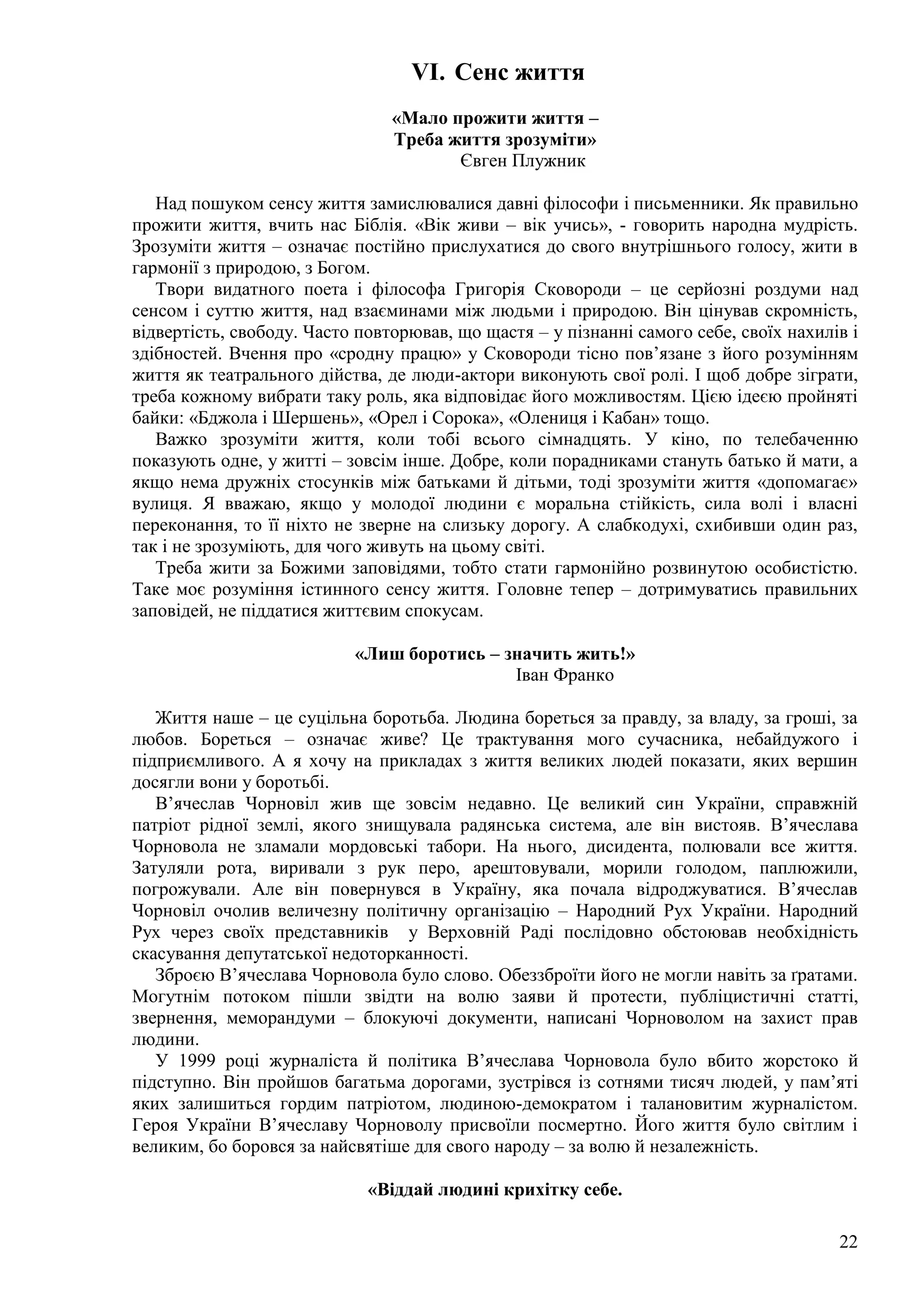 22
VI. Сенс життя
«Мало прожити життя –
Треба життя зрозуміти»
Євген Плужник
Над пошуком сенсу життя замислювалися давні філософи і письменники. Як правильно
прожити життя, вчить нас Біблія. «Вік живи – вік учись», - говорить народна мудрість.
Зрозуміти життя – означає постійно прислухатися до свого внутрішнього голосу, жити в
гармонії з природою, з Богом.
Твори видатного поета і філософа Григорія Сковороди – це серйозні роздуми над
сенсом і суттю життя, над взаєминами між людьми і природою. Він цінував скромність,
відвертість, свободу. Часто повторював, що щастя – у пізнанні самого себе, своїх нахилів і
здібностей. Вчення про «сродну працю» у Сковороди тісно пов’язане з його розумінням
життя як театрального дійства, де люди-актори виконують свої ролі. І щоб добре зіграти,
треба кожному вибрати таку роль, яка відповідає його можливостям. Цією ідеєю пройняті
байки: «Бджола і Шершень», «Орел і Сорока», «Олениця і Кабан» тощо.
Важко зрозуміти життя, коли тобі всього сімнадцять. У кіно, по телебаченню
показують одне, у житті – зовсім інше. Добре, коли порадниками стануть батько й мати, а
якщо нема дружніх стосунків між батьками й дітьми, тоді зрозуміти життя «допомагає»
вулиця. Я вважаю, якщо у молодої людини є моральна стійкість, сила волі і власні
переконання, то її ніхто не зверне на слизьку дорогу. А слабкодухі, схибивши один раз,
так і не зрозуміють, для чого живуть на цьому світі.
Треба жити за Божими заповідями, тобто стати гармонійно розвинутою особистістю.
Таке моє розуміння істинного сенсу життя. Головне тепер – дотримуватись правильних
заповідей, не піддатися життєвим спокусам.
«Лиш боротись – значить жить!»
Іван Франко
Життя наше – це суцільна боротьба. Людина бореться за правду, за владу, за гроші, за
любов. Бореться – означає живе? Це трактування мого сучасника, небайдужого і
підприємливого. А я хочу на прикладах з життя великих людей показати, яких вершин
досягли вони у боротьбі.
В’ячеслав Чорновіл жив ще зовсім недавно. Це великий син України, справжній
патріот рідної землі, якого знищувала радянська система, але він вистояв. В’ячеслава
Чорновола не зламали мордовські табори. На нього, дисидента, полювали все життя.
Затуляли рота, виривали з рук перо, арештовували, морили голодом, паплюжили,
погрожували. Але він повернувся в Україну, яка почала відроджуватися. В’ячеслав
Чорновіл очолив величезну політичну організацію – Народний Рух України. Народний
Рух через своїх представників у Верховній Раді послідовно обстоював необхідність
скасування депутатської недоторканності.
Зброєю В’ячеслава Чорновола було слово. Обеззброїти його не могли навіть за ґратами.
Могутнім потоком пішли звідти на волю заяви й протести, публіцистичні статті,
звернення, меморандуми – блокуючі документи, написані Чорноволом на захист прав
людини.
У 1999 році журналіста й політика В’ячеслава Чорновола було вбито жорстоко й
підступно. Він пройшов багатьма дорогами, зустрівся із сотнями тисяч людей, у пам’яті
яких залишиться гордим патріотом, людиною-демократом і талановитим журналістом.
Героя України В’ячеславу Чорноволу присвоїли посмертно. Його життя було світлим і
великим, бо боровся за найсвятіше для свого народу – за волю й незалежність.
«Віддай людині крихітку себе.
 