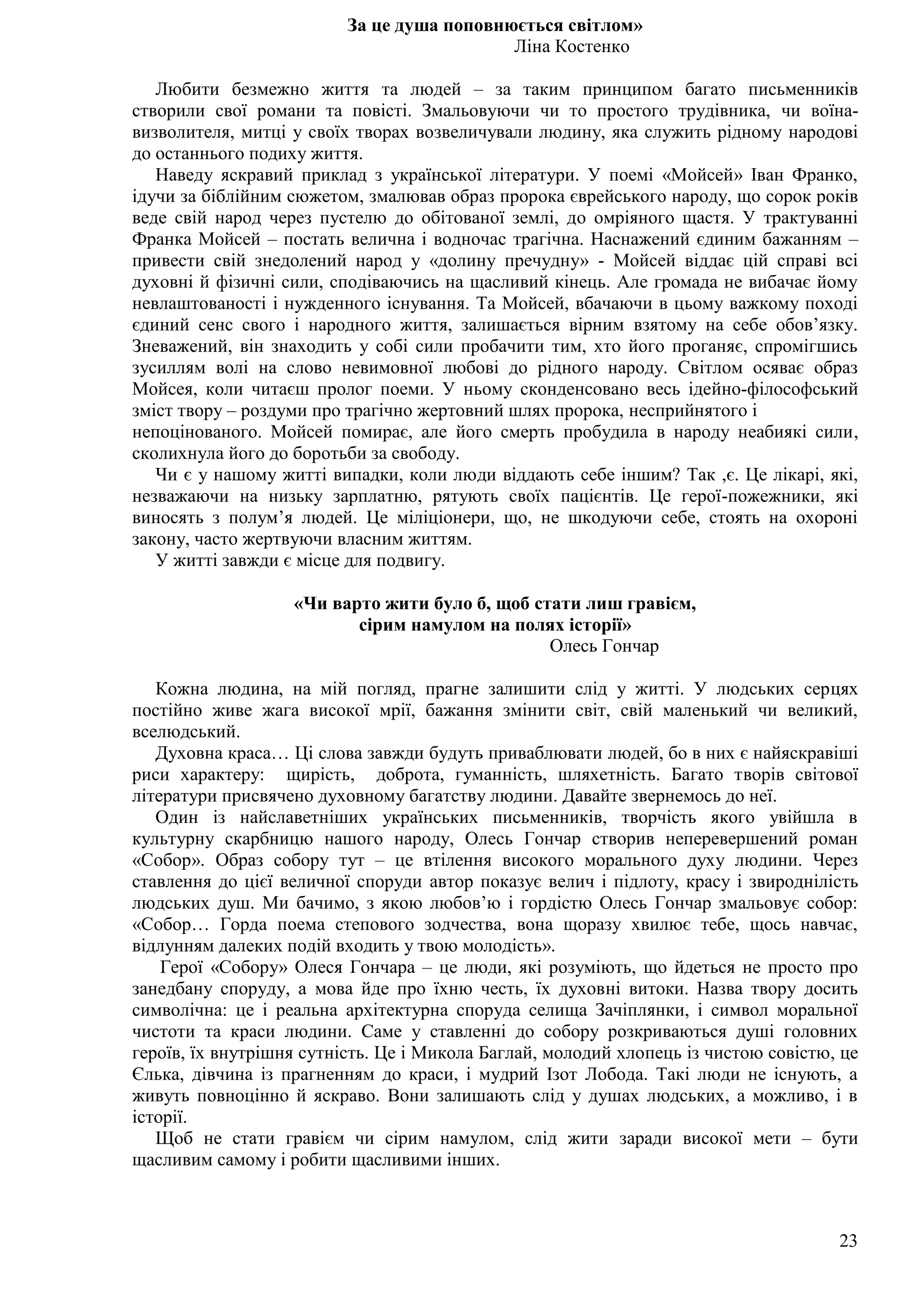 23
За це душа поповнюється світлом»
Ліна Костенко
Любити безмежно життя та людей – за таким принципом багато письменників
створили свої романи та повісті. Змальовуючи чи то простого трудівника, чи воїна-
визволителя, митці у своїх творах возвеличували людину, яка служить рідному народові
до останнього подиху життя.
Наведу яскравий приклад з української літератури. У поемі «Мойсей» Іван Франко,
ідучи за біблійним сюжетом, змалював образ пророка єврейського народу, що сорок років
веде свій народ через пустелю до обітованої землі, до омріяного щастя. У трактуванні
Франка Мойсей – постать велична і водночас трагічна. Наснажений єдиним бажанням –
привести свій знедолений народ у «долину пречудну» - Мойсей віддає цій справі всі
духовні й фізичні сили, сподіваючись на щасливий кінець. Але громада не вибачає йому
невлаштованості і нужденного існування. Та Мойсей, вбачаючи в цьому важкому поході
єдиний сенс свого і народного життя, залишається вірним взятому на себе обов’язку.
Зневажений, він знаходить у собі сили пробачити тим, хто його проганяє, спромігшись
зусиллям волі на слово невимовної любові до рідного народу. Світлом осяває образ
Мойсея, коли читаєш пролог поеми. У ньому сконденсовано весь ідейно-філософський
зміст твору – роздуми про трагічно жертовний шлях пророка, несприйнятого і
непоцінованого. Мойсей помирає, але його смерть пробудила в народу неабиякі сили,
сколихнула його до боротьби за свободу.
Чи є у нашому житті випадки, коли люди віддають себе іншим? Так ,є. Це лікарі, які,
незважаючи на низьку зарплатню, рятують своїх пацієнтів. Це герої-пожежники, які
виносять з полум’я людей. Це міліціонери, що, не шкодуючи себе, стоять на охороні
закону, часто жертвуючи власним життям.
У житті завжди є місце для подвигу.
«Чи варто жити було б, щоб стати лиш гравієм,
сірим намулом на полях історії»
Олесь Гончар
Кожна людина, на мій погляд, прагне залишити слід у житті. У людських серцях
постійно живе жага високої мрії, бажання змінити світ, свій маленький чи великий,
вселюдський.
Духовна краса… Ці слова завжди будуть приваблювати людей, бо в них є найяскравіші
риси характеру: щирість, доброта, гуманність, шляхетність. Багато творів світової
літератури присвячено духовному багатству людини. Давайте звернемось до неї.
Один із найславетніших українських письменників, творчість якого увійшла в
культурну скарбницю нашого народу, Олесь Гончар створив неперевершений роман
«Собор». Образ собору тут – це втілення високого морального духу людини. Через
ставлення до цієї величної споруди автор показує велич і підлоту, красу і звироднілість
людських душ. Ми бачимо, з якою любов’ю і гордістю Олесь Гончар змальовує собор:
«Собор… Горда поема степового зодчества, вона щоразу хвилює тебе, щось навчає,
відлунням далеких подій входить у твою молодість».
Герої «Собору» Олеся Гончара – це люди, які розуміють, що йдеться не просто про
занедбану споруду, а мова йде про їхню честь, їх духовні витоки. Назва твору досить
символічна: це і реальна архітектурна споруда селища Зачіплянки, і символ моральної
чистоти та краси людини. Саме у ставленні до собору розкриваються душі головних
героїв, їх внутрішня сутність. Це і Микола Баглай, молодий хлопець із чистою совістю, це
Єлька, дівчина із прагненням до краси, і мудрий Ізот Лобода. Такі люди не існують, а
живуть повноцінно й яскраво. Вони залишають слід у душах людських, а можливо, і в
історії.
Щоб не стати гравієм чи сірим намулом, слід жити заради високої мети – бути
щасливим самому і робити щасливими інших.
 