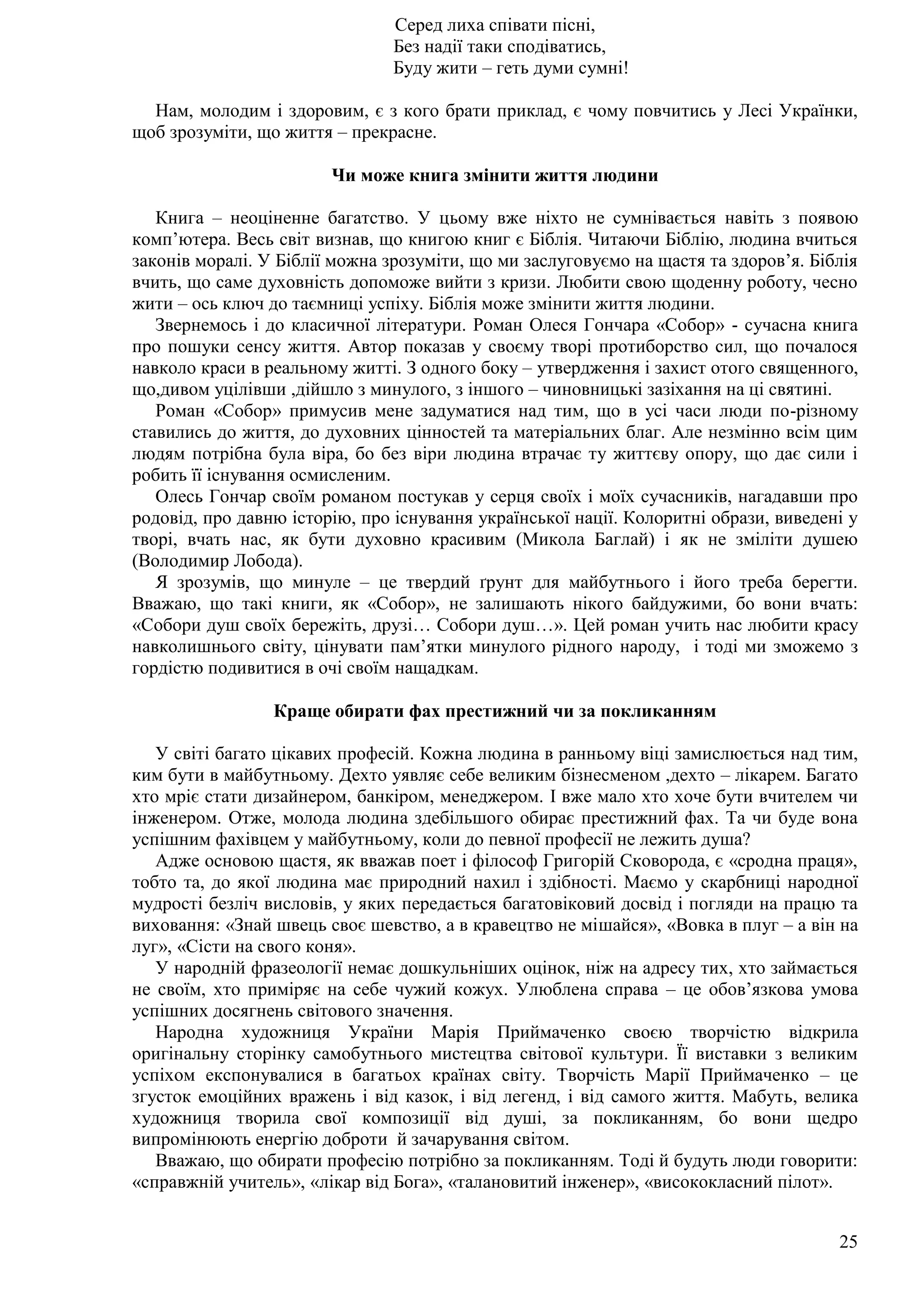 25
Серед лиха співати пісні,
Без надії таки сподіватись,
Буду жити – геть думи сумні!
Нам, молодим і здоровим, є з кого брати приклад, є чому повчитись у Лесі Українки,
щоб зрозуміти, що життя – прекрасне.
Чи може книга змінити життя людини
Книга – неоціненне багатство. У цьому вже ніхто не сумнівається навіть з появою
комп’ютера. Весь світ визнав, що книгою книг є Біблія. Читаючи Біблію, людина вчиться
законів моралі. У Біблії можна зрозуміти, що ми заслуговуємо на щастя та здоров’я. Біблія
вчить, що саме духовність допоможе вийти з кризи. Любити свою щоденну роботу, чесно
жити – ось ключ до таємниці успіху. Біблія може змінити життя людини.
Звернемось і до класичної літератури. Роман Олеся Гончара «Собор» - сучасна книга
про пошуки сенсу життя. Автор показав у своєму творі протиборство сил, що почалося
навколо краси в реальному житті. З одного боку – утвердження і захист отого священного,
що,дивом уцілівши ,дійшло з минулого, з іншого – чиновницькі зазіхання на ці святині.
Роман «Собор» примусив мене задуматися над тим, що в усі часи люди по-різному
ставились до життя, до духовних цінностей та матеріальних благ. Але незмінно всім цим
людям потрібна була віра, бо без віри людина втрачає ту життєву опору, що дає сили і
робить її існування осмисленим.
Олесь Гончар своїм романом постукав у серця своїх і моїх сучасників, нагадавши про
родовід, про давню історію, про існування української нації. Колоритні образи, виведені у
творі, вчать нас, як бути духовно красивим (Микола Баглай) і як не зміліти душею
(Володимир Лобода).
Я зрозумів, що минуле – це твердий ґрунт для майбутнього і його треба берегти.
Вважаю, що такі книги, як «Собор», не залишають нікого байдужими, бо вони вчать:
«Собори душ своїх бережіть, друзі… Собори душ…». Цей роман учить нас любити красу
навколишнього світу, цінувати пам’ятки минулого рідного народу, і тоді ми зможемо з
гордістю подивитися в очі своїм нащадкам.
Краще обирати фах престижний чи за покликанням
У світі багато цікавих професій. Кожна людина в ранньому віці замислюється над тим,
ким бути в майбутньому. Дехто уявляє себе великим бізнесменом ,дехто – лікарем. Багато
хто мріє стати дизайнером, банкіром, менеджером. І вже мало хто хоче бути вчителем чи
інженером. Отже, молода людина здебільшого обирає престижний фах. Та чи буде вона
успішним фахівцем у майбутньому, коли до певної професії не лежить душа?
Адже основою щастя, як вважав поет і філософ Григорій Сковорода, є «сродна праця»,
тобто та, до якої людина має природний нахил і здібності. Маємо у скарбниці народної
мудрості безліч висловів, у яких передається багатовіковий досвід і погляди на працю та
виховання: «Знай швець своє шевство, а в кравецтво не мішайся», «Вовка в плуг – а він на
луг», «Сісти на свого коня».
У народній фразеології немає дошкульніших оцінок, ніж на адресу тих, хто займається
не своїм, хто приміряє на себе чужий кожух. Улюблена справа – це обов’язкова умова
успішних досягнень світового значення.
Народна художниця України Марія Приймаченко своєю творчістю відкрила
оригінальну сторінку самобутнього мистецтва світової культури. Її виставки з великим
успіхом експонувалися в багатьох країнах світу. Творчість Марії Приймаченко – це
згусток емоційних вражень і від казок, і від легенд, і від самого життя. Мабуть, велика
художниця творила свої композиції від душі, за покликанням, бо вони щедро
випромінюють енергію доброти й зачарування світом.
Вважаю, що обирати професію потрібно за покликанням. Тоді й будуть люди говорити:
«справжній учитель», «лікар від Бога», «талановитий інженер», «висококласний пілот».
 