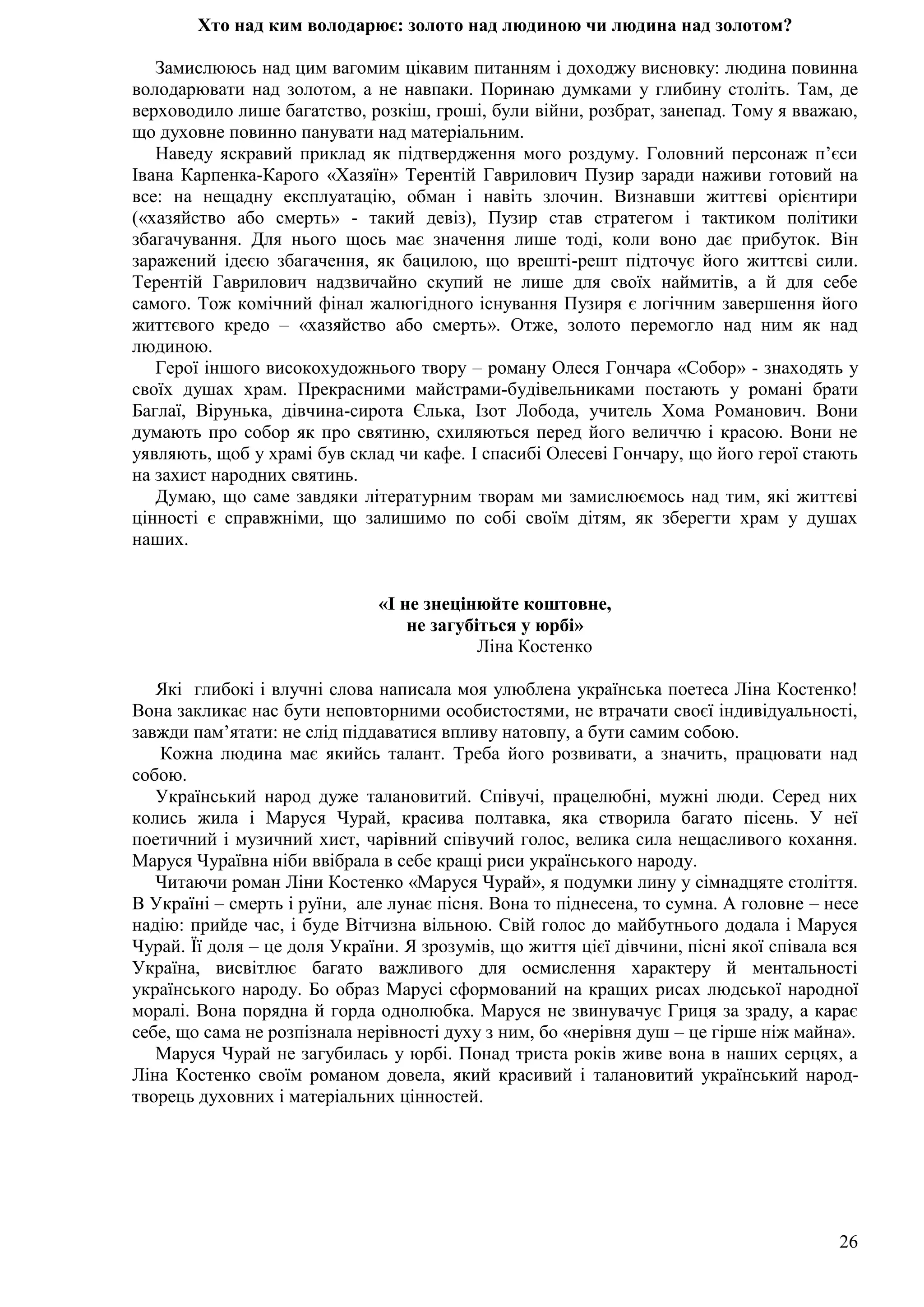 26
Хто над ким володарює: золото над людиною чи людина над золотом?
Замислююсь над цим вагомим цікавим питанням і доходжу висновку: людина повинна
володарювати над золотом, а не навпаки. Поринаю думками у глибину століть. Там, де
верховодило лише багатство, розкіш, гроші, були війни, розбрат, занепад. Тому я вважаю,
що духовне повинно панувати над матеріальним.
Наведу яскравий приклад як підтвердження мого роздуму. Головний персонаж п’єси
Івана Карпенка-Карого «Хазяїн» Терентій Гаврилович Пузир заради наживи готовий на
все: на нещадну експлуатацію, обман і навіть злочин. Визнавши життєві орієнтири
(«хазяйство або смерть» - такий девіз), Пузир став стратегом і тактиком політики
збагачування. Для нього щось має значення лише тоді, коли воно дає прибуток. Він
заражений ідеєю збагачення, як бацилою, що врешті-решт підточує його життєві сили.
Терентій Гаврилович надзвичайно скупий не лише для своїх наймитів, а й для себе
самого. Тож комічний фінал жалюгідного існування Пузиря є логічним завершення його
життєвого кредо – «хазяйство або смерть». Отже, золото перемогло над ним як над
людиною.
Герої іншого високохудожнього твору – роману Олеся Гончара «Собор» - знаходять у
своїх душах храм. Прекрасними майстрами-будівельниками постають у романі брати
Баглаї, Вірунька, дівчина-сирота Єлька, Ізот Лобода, учитель Хома Романович. Вони
думають про собор як про святиню, схиляються перед його величчю і красою. Вони не
уявляють, щоб у храмі був склад чи кафе. І спасибі Олесеві Гончару, що його герої стають
на захист народних святинь.
Думаю, що саме завдяки літературним творам ми замислюємось над тим, які життєві
цінності є справжніми, що залишимо по собі своїм дітям, як зберегти храм у душах
наших.
«І не знецінюйте коштовне,
не загубіться у юрбі»
Ліна Костенко
Які глибокі і влучні слова написала моя улюблена українська поетеса Ліна Костенко!
Вона закликає нас бути неповторними особистостями, не втрачати своєї індивідуальності,
завжди пам’ятати: не слід піддаватися впливу натовпу, а бути самим собою.
Кожна людина має якийсь талант. Треба його розвивати, а значить, працювати над
собою.
Український народ дуже талановитий. Співучі, працелюбні, мужні люди. Серед них
колись жила і Маруся Чурай, красива полтавка, яка створила багато пісень. У неї
поетичний і музичний хист, чарівний співучий голос, велика сила нещасливого кохання.
Маруся Чураївна ніби ввібрала в себе кращі риси українського народу.
Читаючи роман Ліни Костенко «Маруся Чурай», я подумки лину у сімнадцяте століття.
В Україні – смерть і руїни, але лунає пісня. Вона то піднесена, то сумна. А головне – несе
надію: прийде час, і буде Вітчизна вільною. Свій голос до майбутнього додала і Маруся
Чурай. Її доля – це доля України. Я зрозумів, що життя цієї дівчини, пісні якої співала вся
Україна, висвітлює багато важливого для осмислення характеру й ментальності
українського народу. Бо образ Марусі сформований на кращих рисах людської народної
моралі. Вона порядна й горда однолюбка. Маруся не звинувачує Гриця за зраду, а карає
себе, що сама не розпізнала нерівності духу з ним, бо «нерівня душ – це гірше ніж майна».
Маруся Чурай не загубилась у юрбі. Понад триста років живе вона в наших серцях, а
Ліна Костенко своїм романом довела, який красивий і талановитий український народ-
творець духовних і матеріальних цінностей.
 