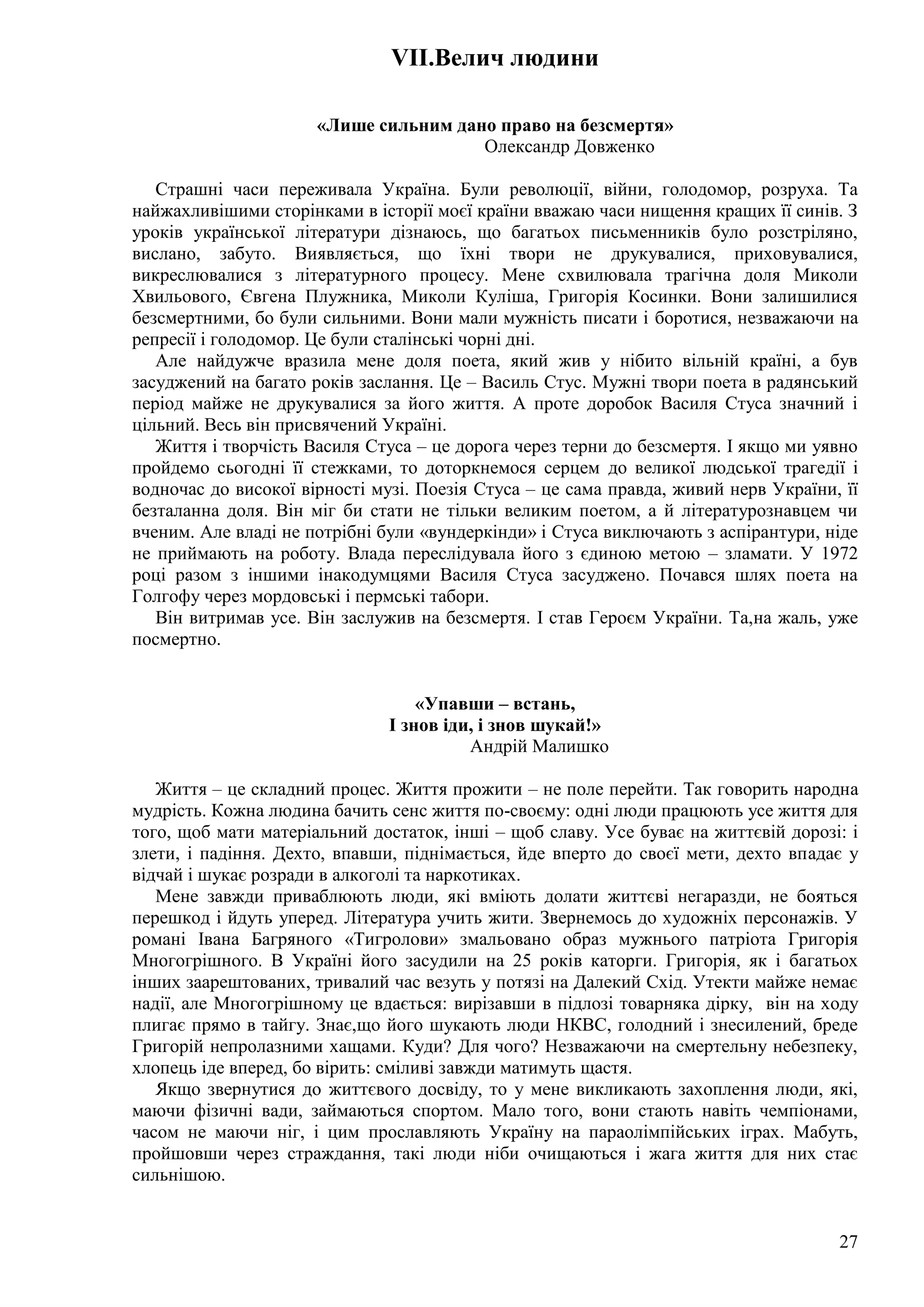 27
VII.Велич людини
«Лише сильним дано право на безсмертя»
Олександр Довженко
Страшні часи переживала Україна. Були революції, війни, голодомор, розруха. Та
найжахливішими сторінками в історії моєї країни вважаю часи нищення кращих її синів. З
уроків української літератури дізнаюсь, що багатьох письменників було розстріляно,
вислано, забуто. Виявляється, що їхні твори не друкувалися, приховувалися,
викреслювалися з літературного процесу. Мене схвилювала трагічна доля Миколи
Хвильового, Євгена Плужника, Миколи Куліша, Григорія Косинки. Вони залишилися
безсмертними, бо були сильними. Вони мали мужність писати і боротися, незважаючи на
репресії і голодомор. Це були сталінські чорні дні.
Але найдужче вразила мене доля поета, який жив у нібито вільній країні, а був
засуджений на багато років заслання. Це – Василь Стус. Мужні твори поета в радянський
період майже не друкувалися за його життя. А проте доробок Василя Стуса значний і
цільний. Весь він присвячений Україні.
Життя і творчість Василя Стуса – це дорога через терни до безсмертя. І якщо ми уявно
пройдемо сьогодні її стежками, то доторкнемося серцем до великої людської трагедії і
водночас до високої вірності музі. Поезія Стуса – це сама правда, живий нерв України, її
безталанна доля. Він міг би стати не тільки великим поетом, а й літературознавцем чи
вченим. Але владі не потрібні були «вундеркінди» і Стуса виключають з аспірантури, ніде
не приймають на роботу. Влада переслідувала його з єдиною метою – зламати. У 1972
році разом з іншими інакодумцями Василя Стуса засуджено. Почався шлях поета на
Голгофу через мордовські і пермські табори.
Він витримав усе. Він заслужив на безсмертя. І став Героєм України. Та,на жаль, уже
посмертно.
«Упавши – встань,
І знов іди, і знов шукай!»
Андрій Малишко
Життя – це складний процес. Життя прожити – не поле перейти. Так говорить народна
мудрість. Кожна людина бачить сенс життя по-своєму: одні люди працюють усе життя для
того, щоб мати матеріальний достаток, інші – щоб славу. Усе буває на життєвій дорозі: і
злети, і падіння. Дехто, впавши, піднімається, йде вперто до своєї мети, дехто впадає у
відчай і шукає розради в алкоголі та наркотиках.
Мене завжди приваблюють люди, які вміють долати життєві негаразди, не бояться
перешкод і йдуть уперед. Література учить жити. Звернемось до художніх персонажів. У
романі Івана Багряного «Тигролови» змальовано образ мужнього патріота Григорія
Многогрішного. В Україні його засудили на 25 років каторги. Григорія, як і багатьох
інших заарештованих, тривалий час везуть у потязі на Далекий Схід. Утекти майже немає
надії, але Многогрішному це вдається: вирізавши в підлозі товарняка дірку, він на ходу
плигає прямо в тайгу. Знає,що його шукають люди НКВС, голодний і знесилений, бреде
Григорій непролазними хащами. Куди? Для чого? Незважаючи на смертельну небезпеку,
хлопець іде вперед, бо вірить: сміливі завжди матимуть щастя.
Якщо звернутися до життєвого досвіду, то у мене викликають захоплення люди, які,
маючи фізичні вади, займаються спортом. Мало того, вони стають навіть чемпіонами,
часом не маючи ніг, і цим прославляють Україну на параолімпійських іграх. Мабуть,
пройшовши через страждання, такі люди ніби очищаються і жага життя для них стає
сильнішою.
 