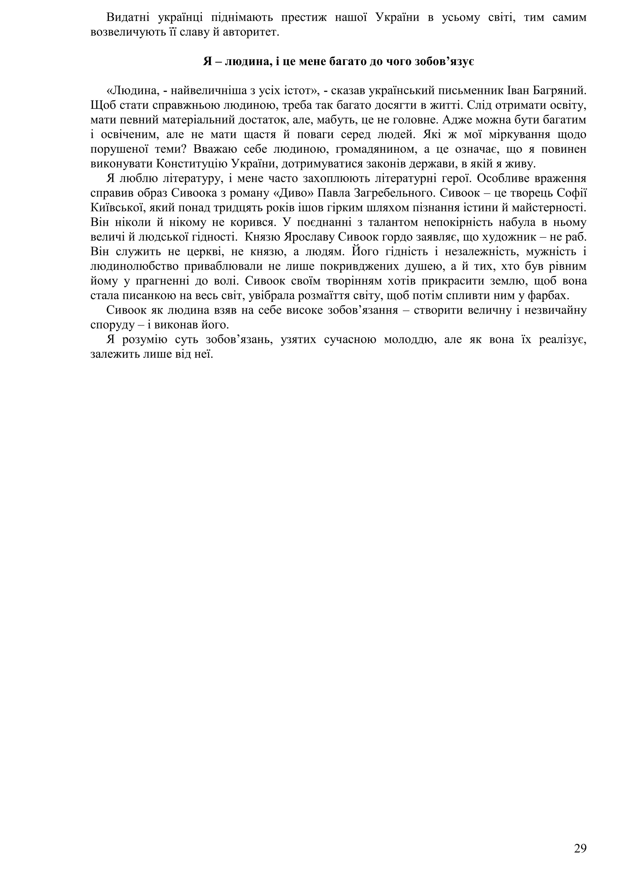 29
Видатні українці піднімають престиж нашої України в усьому світі, тим самим
возвеличують її славу й авторитет.
Я – людина, і це мене багато до чого зобов’язує
«Людина, - найвеличніша з усіх істот», - сказав український письменник Іван Багряний.
Щоб стати справжньою людиною, треба так багато досягти в житті. Слід отримати освіту,
мати певний матеріальний достаток, але, мабуть, це не головне. Адже можна бути багатим
і освіченим, але не мати щастя й поваги серед людей. Які ж мої міркування щодо
порушеної теми? Вважаю себе людиною, громадянином, а це означає, що я повинен
виконувати Конституцію України, дотримуватися законів держави, в якій я живу.
Я люблю літературу, і мене часто захоплюють літературні герої. Особливе враження
справив образ Сивоока з роману «Диво» Павла Загребельного. Сивоок – це творець Софії
Київської, який понад тридцять років ішов гірким шляхом пізнання істини й майстерності.
Він ніколи й нікому не корився. У поєднанні з талантом непокірність набула в ньому
величі й людської гідності. Князю Ярославу Сивоок гордо заявляє, що художник – не раб.
Він служить не церкві, не князю, а людям. Його гідність і незалежність, мужність і
людинолюбство приваблювали не лише покривджених душею, а й тих, хто був рівним
йому у прагненні до волі. Сивоок своїм творінням хотів прикрасити землю, щоб вона
стала писанкою на весь світ, увібрала розмаїття світу, щоб потім спливти ним у фарбах.
Сивоок як людина взяв на себе високе зобов’язання – створити величну і незвичайну
споруду – і виконав його.
Я розумію суть зобов’язань, узятих сучасною молоддю, але як вона їх реалізує,
залежить лише від неї.
 