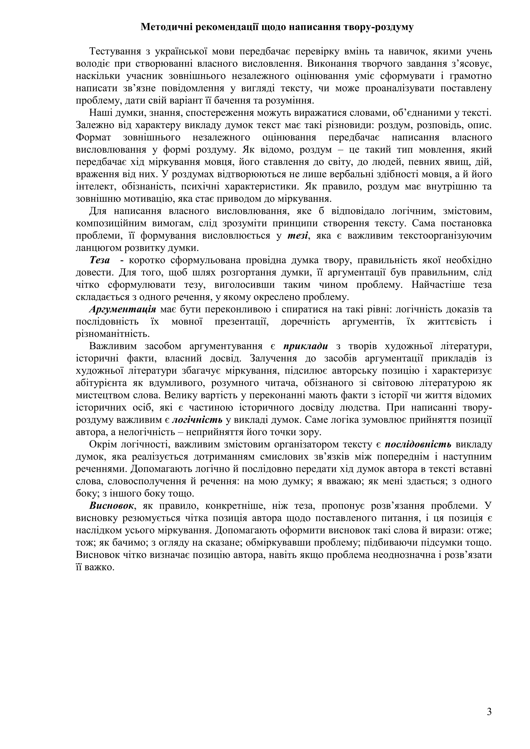3
Методичні рекомендації щодо написання твору-роздуму
Тестування з української мови передбачає перевірку вмінь та навичок, якими учень
володіє при створюванні власного висловлення. Виконання творчого завдання з’ясовує,
наскільки учасник зовнішнього незалежного оцінювання уміє сформувати і грамотно
написати зв’язне повідомлення у вигляді тексту, чи може проаналізувати поставлену
проблему, дати свій варіант її бачення та розуміння.
Наші думки, знання, спостереження можуть виражатися словами, об’єднаними у тексті.
Залежно від характеру викладу думок текст має такі різновиди: роздум, розповідь, опис.
Формат зовнішнього незалежного оцінювання передбачає написання власного
висловлювання у формі роздуму. Як відомо, роздум – це такий тип мовлення, який
передбачає хід міркування мовця, його ставлення до світу, до людей, певних явищ, дій,
враження від них. У роздумах відтворюються не лише вербальні здібності мовця, а й його
інтелект, обізнаність, психічні характеристики. Як правило, роздум має внутрішню та
зовнішню мотивацію, яка стає приводом до міркування.
Для написання власного висловлювання, яке б відповідало логічним, змістовим,
композиційним вимогам, слід зрозуміти принципи створення тексту. Сама постановка
проблеми, її формування висловлюється у тезі, яка є важливим текстоорганізуючим
ланцюгом розвитку думки.
Теза - коротко сформульована провідна думка твору, правильність якої необхідно
довести. Для того, щоб шлях розгортання думки, її аргументації був правильним, слід
чітко сформулювати тезу, виголосивши таким чином проблему. Найчастіше теза
складається з одного речення, у якому окреслено проблему.
Аргументація має бути переконливою і спиратися на такі рівні: логічність доказів та
послідовність їх мовної презентації, доречність аргументів, їх життєвість і
різноманітність.
Важливим засобом аргументування є приклади з творів художньої літератури,
історичні факти, власний досвід. Залучення до засобів аргументації прикладів із
художньої літератури збагачує міркування, підсилює авторську позицію і характеризує
абітурієнта як вдумливого, розумного читача, обізнаного зі світовою літературою як
мистецтвом слова. Велику вартість у переконанні мають факти з історії чи життя відомих
історичних осіб, які є частиною історичного досвіду людства. При написанні твору-
роздуму важливим є логічність у викладі думок. Саме логіка зумовлює прийняття позиції
автора, а нелогічність – неприйняття його точки зору.
Окрім логічності, важливим змістовим організатором тексту є послідовність викладу
думок, яка реалізується дотриманням смислових зв’язків між попереднім і наступним
реченнями. Допомагають логічно й послідовно передати хід думок автора в тексті вставні
слова, словосполучення й речення: на мою думку; я вважаю; як мені здається; з одного
боку; з іншого боку тощо.
Висновок, як правило, конкретніше, ніж теза, пропонує розв’язання проблеми. У
висновку резюмується чітка позиція автора щодо поставленого питання, і ця позиція є
наслідком усього міркування. Допомагають оформити висновок такі слова й вирази: отже;
тож; як бачимо; з огляду на сказане; обміркувавши проблему; підбиваючи підсумки тощо.
Висновок чітко визначає позицію автора, навіть якщо проблема неоднозначна і розв’язати
її важко.
 
