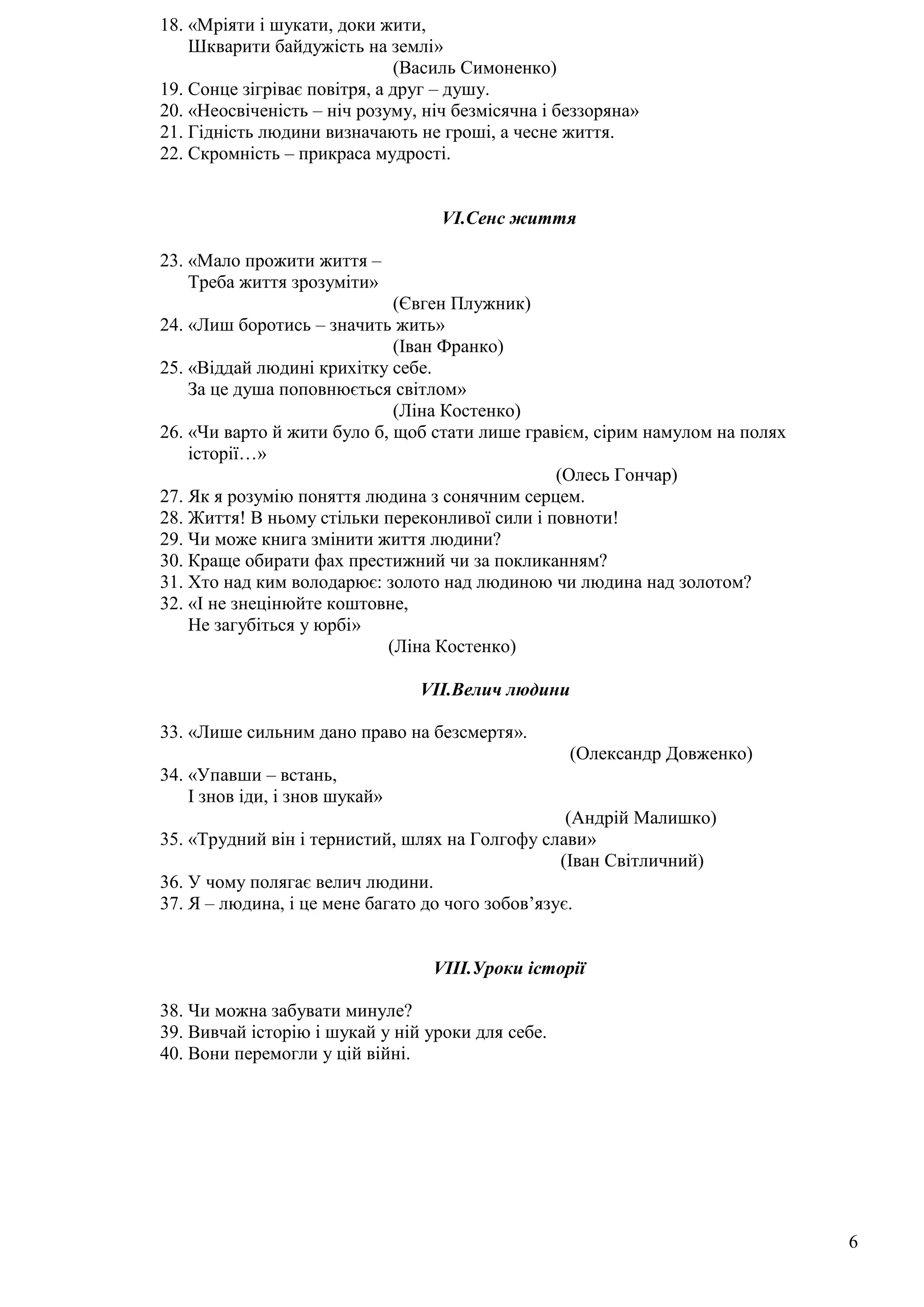 6
18. «Мріяти і шукати, доки жити,
Шкварити байдужість на землі»
(Василь Симоненко)
19. Сонце зігріває повітря, а друг – душу.
20. «Неосвіченість – ніч розуму, ніч безмісячна і беззоряна»
21. Гідність людини визначають не гроші, а чесне життя.
22. Скромність – прикраса мудрості.
VI.Сенс життя
23. «Мало прожити життя –
Треба життя зрозуміти»
(Євген Плужник)
24. «Лиш боротись – значить жить»
(Іван Франко)
25. «Віддай людині крихітку себе.
За це душа поповнюється світлом»
(Ліна Костенко)
26. «Чи варто й жити було б, щоб стати лише гравієм, сірим намулом на полях
історії…»
(Олесь Гончар)
27. Як я розумію поняття людина з сонячним серцем.
28. Життя! В ньому стільки переконливої сили і повноти!
29. Чи може книга змінити життя людини?
30. Краще обирати фах престижний чи за покликанням?
31. Хто над ким володарює: золото над людиною чи людина над золотом?
32. «І не знецінюйте коштовне,
Не загубіться у юрбі»
(Ліна Костенко)
VII.Велич людини
33. «Лише сильним дано право на безсмертя».
(Олександр Довженко)
34. «Упавши – встань,
І знов іди, і знов шукай»
(Андрій Малишко)
35. «Трудний він і тернистий, шлях на Голгофу слави»
(Іван Світличний)
36. У чому полягає велич людини.
37. Я – людина, і це мене багато до чого зобов’язує.
VIII.Уроки історії
38. Чи можна забувати минуле?
39. Вивчай історію і шукай у ній уроки для себе.
40. Вони перемогли у цій війні.
 