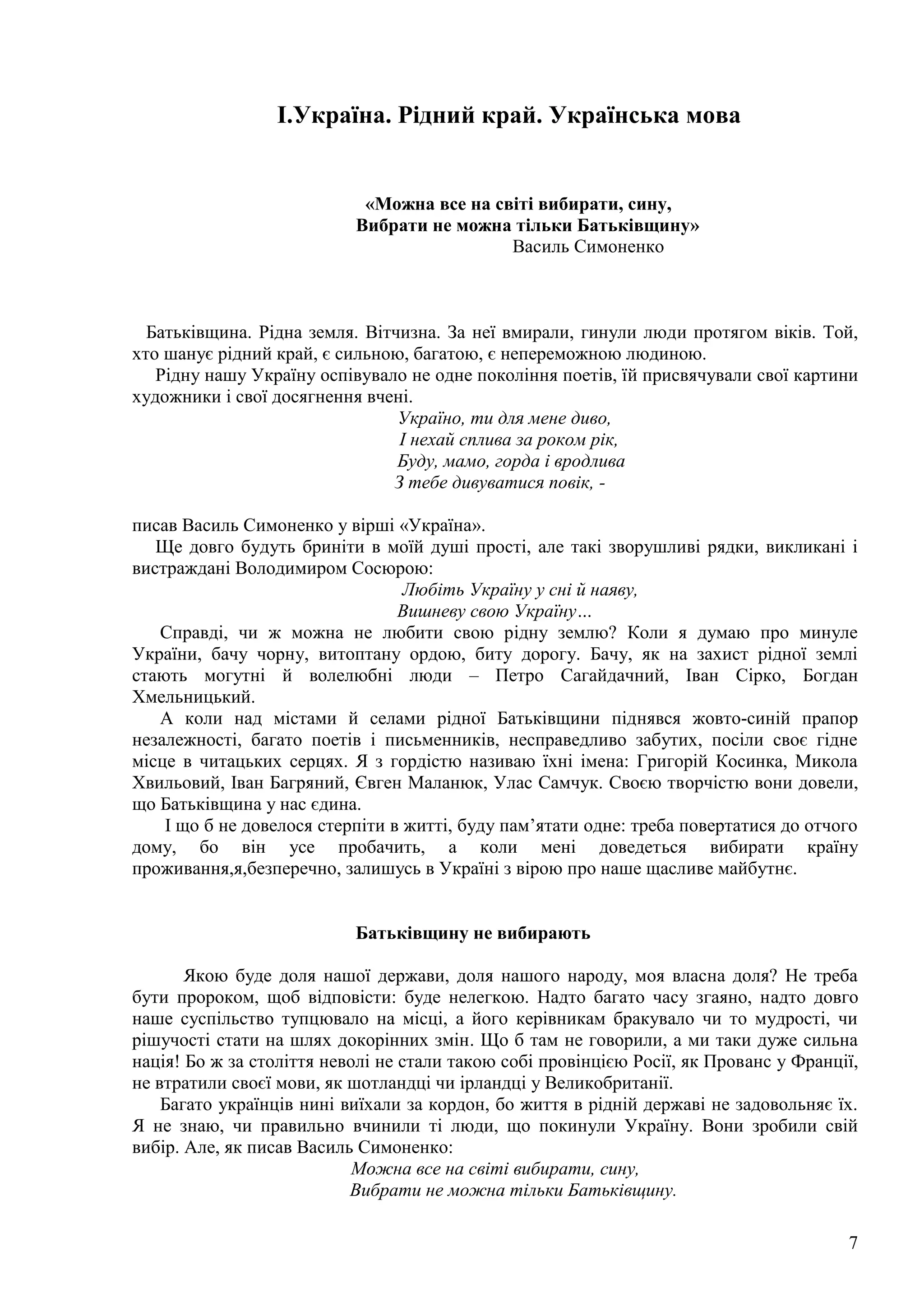 7
I.Україна. Рідний край. Українська мова
«Можна все на світі вибирати, сину,
Вибрати не можна тільки Батьківщину»
Василь Симоненко
Батьківщина. Рідна земля. Вітчизна. За неї вмирали, гинули люди протягом віків. Той,
хто шанує рідний край, є сильною, багатою, є непереможною людиною.
Рідну нашу Україну оспівувало не одне покоління поетів, їй присвячували свої картини
художники і свої досягнення вчені.
Україно, ти для мене диво,
І нехай сплива за роком рік,
Буду, мамо, горда і вродлива
З тебе дивуватися повік, -
писав Василь Симоненко у вірші «Україна».
Ще довго будуть бриніти в моїй душі прості, але такі зворушливі рядки, викликані і
вистраждані Володимиром Сосюрою:
Любіть Україну у сні й наяву,
Вишневу свою Україну…
Справді, чи ж можна не любити свою рідну землю? Коли я думаю про минуле
України, бачу чорну, витоптану ордою, биту дорогу. Бачу, як на захист рідної землі
стають могутні й волелюбні люди – Петро Сагайдачний, Іван Сірко, Богдан
Хмельницький.
А коли над містами й селами рідної Батьківщини піднявся жовто-синій прапор
незалежності, багато поетів і письменників, несправедливо забутих, посіли своє гідне
місце в читацьких серцях. Я з гордістю називаю їхні імена: Григорій Косинка, Микола
Хвильовий, Іван Багряний, Євген Маланюк, Улас Самчук. Своєю творчістю вони довели,
що Батьківщина у нас єдина.
І що б не довелося стерпіти в житті, буду пам’ятати одне: треба повертатися до отчого
дому, бо він усе пробачить, а коли мені доведеться вибирати країну
проживання,я,безперечно, залишусь в Україні з вірою про наше щасливе майбутнє.
Батьківщину не вибирають
Якою буде доля нашої держави, доля нашого народу, моя власна доля? Не треба
бути пророком, щоб відповісти: буде нелегкою. Надто багато часу згаяно, надто довго
наше суспільство тупцювало на місці, а його керівникам бракувало чи то мудрості, чи
рішучості стати на шлях докорінних змін. Що б там не говорили, а ми таки дуже сильна
нація! Бо ж за століття неволі не стали такою собі провінцією Росії, як Прованс у Франції,
не втратили своєї мови, як шотландці чи ірландці у Великобританії.
Багато українців нині виїхали за кордон, бо життя в рідній державі не задовольняє їх.
Я не знаю, чи правильно вчинили ті люди, що покинули Україну. Вони зробили свій
вибір. Але, як писав Василь Симоненко:
Можна все на світі вибирати, сину,
Вибрати не можна тільки Батьківщину.
 