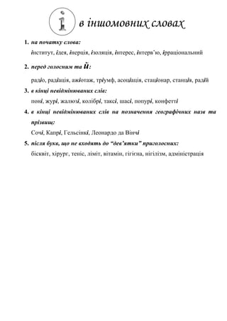 в іншомовних словах
1. на початку слова:
інститут, ідея, інерція, ізоляція, інтерес, інтерв’ю, ірраціональний
2. перед голосним та й:
радіо, радіація, ажіотаж, тріумф, асоціація, стаціонар, станція, радій
3. в кінці невідмінюваних слів:
поні, журі, жалюзі, колібрі, таксі, шасі, попурі, конфетті
4. в кінці невідмінюваних слів на позначення географічних назв та
прізвищ:
Сочі, Капрі, Гельсінкі, Леонардо да Вінчі
5. після букв, що не входять до “дев’ятки” приголосних:
бісквіт, хірург, теніс, ліміт, вітамін, гігієна, нігілізм, адміністрація
 