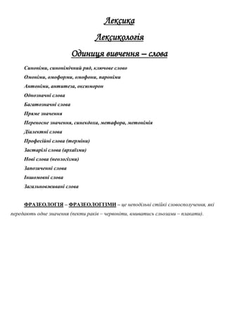Лексика
Лексикологія
Одиниця вивчення – слова
Синоніми, синонімічний ряд, ключове слово
Омоніми, омоформи, омофони, пароніми
Антоніми, антитеза, оксюморон
Однозначні слова
Багатозначні слова
Пряме значення
Переносне значення, синекдоха, метафора, метонімія
Діалектні слова
Професійні слова (терміни)
Застарілі слова (архаїзми)
Нові слова (неологізми)
Запозиченні слова
Іншомовні слова
Загальновживані слова
ФРАЗЕОЛОГІЯ – ФРАЗЕОЛОГІЗМИ – це неподільні стійкі словосполучення, які
передають одне значення (пекти раків – червоніти, вмиватись сльозами – плакати).
 
