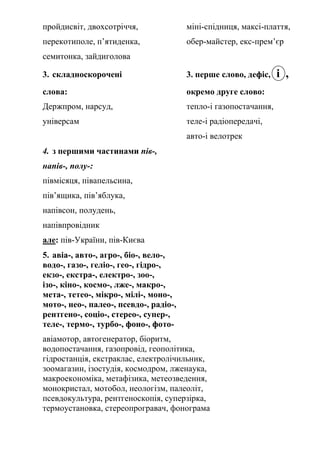 пройдисвіт, двохсотріччя, міні-спідниця, максі-плаття,
перекотиполе, п’ятиденка, обер-майстер, екс-прем’єр
семитонка, зайдиголова
3. складноскорочені 3. перше слово, дефіс, і ,
слова: окремо друге слово:
Держпром, нарсуд, тепло-і газопостачання,
універсам теле-і радіопередачі,
авто-і велотрек
4. з першими частинами пів-,
напів-, полу-:
півмісяця, півапельсина,
пів’ящика, пів’яблука,
напівсон, полудень,
напівпровідник
але: пів-України, пів-Києва
5. авіа-, авто-, агро-, біо-, вело-,
водо-, газо-, геліо-, гео-, гідро-,
екзо-, екстра-, електро-, зоо-,
ізо-, кіно-, космо-, лже-, макро-,
мета-, тетео-, мікро-, мілі-, моно-,
мото-, нео-, палео-, псевдо-, радіо-,
рентгено-, соціо-, стерео-, супер-,
теле-, термо-, турбо-, фоно-, фото-
авіамотор, автогенератор, біоритм,
водопостачання, газопровід, геополітика,
гідростанція, екстраклас, електролічильник,
зоомагазин, ізостудія, космодром, лженаука,
макроекономіка, метафізика, метеозведення,
монокристал, мотобол, неологізм, палеоліт,
псевдокультура, рентгеноскопія, суперзірка,
термоустановка, стереопрогравач, фонограма
 