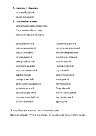 3. іменник + дієслово:
машинобудівний
земле копальний
4. географічні назви:
західноукраїнське поселення
Південнокитайське море
південноукраїнські степи
свіжовипечений паровозобудівний
загальнолюдський електрозварювальний
загальноосвітня високоавторитетний
давньоруський зовнішньоторговий
новоукраїнський жовтогарячий
народнопісенний червоногарячий
народнопоетичний глухонімий
зернобобовий сліпоглухонімий
двовуглекислий зловорожий
сільськогосподарський хитромудрий
ранковоросяний білосніжний
свіжовідклепаний всесвітньовідомий
далекосхідна (тайга) всеукраїнський
блакитноводний трудодень
Я хочу бути вічноюним, незламно-молодим.
Якщо не можеш бути вічно юним, то змолоду не будь старим бодай.
 