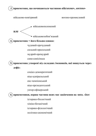 3. прикметник, що починаються частиною військово-, воєнно-
військово-повітряний воєнно-промисловий
військовополонений
але
військовозобов’язаний
4. прикметник + його більша ознака:
чудовий-пречудовий
сильний-пресильний
мудрий-премудрий
сама-самісінька
5. прикметник утворені від складних іменників, які пишуться через
дефіс:
соціал-демократичний
віце-адміральський
екс-чемпіонський
віце-президентський
унтер-офіцерський
6. прикметники, перша частина яких має закінчення на -ико, -іко:
історико-біологічний
хіміко-ботанічний
історико-філологічний
політико-економічний
 