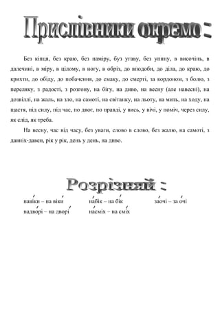 Без кінця, без краю, без наміру, буз угаву, без упину, в височінь, в
далечині, в міру, в цілому, в ногу, в обріз, до вподоби, до діла, до краю, до
крихти, до обіду, до побачення, до смаку, до смерті, за кордоном, з болю, з
переляку, з радості, з розгону, на бігу, на диво, на весну (але навесні), на
дозвіллі, на жаль, на зло, на самоті, на світанку, на льоту, на мить, на ходу, на
щастя, під силу, під час, по двоє, по правді, у вись, у вічі, у поміч, через силу,
як слід, як треба.
На весну, час від часу, без уваги, слово в слово, без жалю, на самоті, з
давніх-давен, рік у рік, день у день, на диво.
навіки – на віки набік – на бік заочі – за очі
надворі – на дворі насміх – на сміх
 
