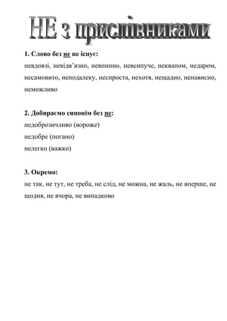 1. Слово без не не існує:
невдовзі, невідв’язно, невпинно, невсипуче, неквапом, недаром,
несамовито, неподалеку, неспроста, нехотя, нещадно, ненависно,
неможливо
2. Добираємо синонім без не:
недоброзичливо (вороже)
недобре (погано)
нелегко (важко)
3. Окремо:
не так, не тут, не треба, не слід, не можна, не жаль, не вперше, не
щодня, не вчора, не випадково
 