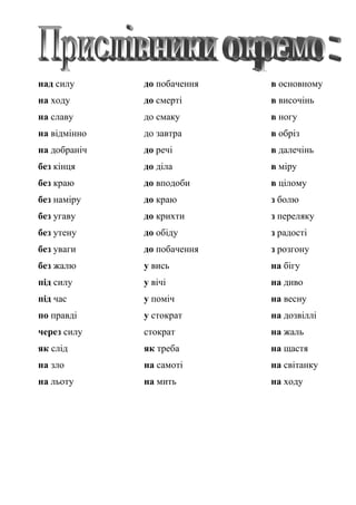 над силу до побачення в основному
на ходу до смерті в височінь
на славу до смаку в ногу
на відмінно до завтра в обріз
на добраніч до речі в далечінь
без кінця до діла в міру
без краю до вподоби в цілому
без наміру до краю з болю
без угаву до крихти з переляку
без утену до обіду з радості
без уваги до побачення з розгону
без жалю у вись на бігу
під силу у вічі на диво
під час у поміч на весну
по правді у стократ на дозвіллі
через силу стократ на жаль
як слід як треба на щастя
на зло на самоті на світанку
на льоту на мить на ходу
 