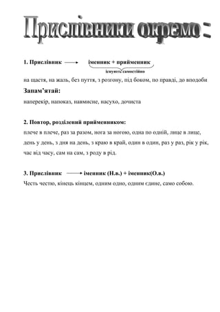 1. Прислівник іменник + прийменник
існують самостійно
на щастя, на жаль, без пуття, з розгону, під боком, по правді, до вподоби
Запам’ятай:
наперекір, напоказ, навмисне, насухо, дочиста
2. Повтор, розділений прийменником:
плече в плече, раз за разом, нога за ногою, одна по одній, лице в лице,
день у день, з дня на день, з краю в край, один в один, раз у раз, рік у рік,
час від часу, сам на сам, з роду в рід.
3. Прислівник іменник (Н.в.) + іменник(О.в.)
Честь честю, кінець кінцем, одним одно, одним єдине, само собою.
 