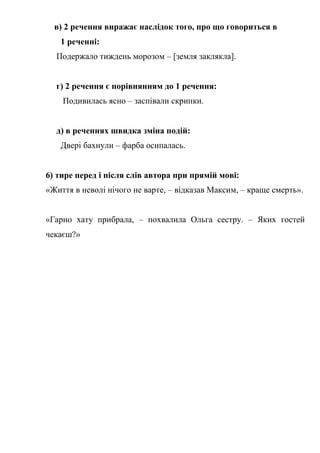 в) 2 речення виражає наслідок того, про що говориться в
1 реченні:
Подержало тиждень морозом – [земля заклякла].
г) 2 речення є порівнянням до 1 речення:
Подивилась ясно – заспівали скрипки.
д) в реченнях швидка зміна подій:
Двері бахнули – фарба осипалась.
6) тире перед і після слів автора при прямій мові:
«Життя в неволі нічого не варте, – відказав Максим, – краще смерть».
«Гарно хату прибрала, – похвалила Ольга сестру. – Яких гостей
чекаєш?»
 
