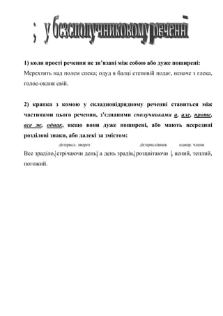 1) коли прості речення не зв’язані між собою або дуже поширені:
Мерехтить над полем спека; одуд в балці степовій подає, неначе з глека,
голос-оклик свій.
2) крапка з комою у складнопідрядному реченні ставиться між
частинами цього речення, з’єднаними сполучниками а, але, проте,
все ж, однак, якщо вони дуже поширені, або мають всередині
розділові знаки, або далекі за змістом:
дієприсл. зворот дієприслівник однор. члени
Все зраділо, стрічаючи день; а день зрадів, розцвітаючи , ясний, теплий,
погожий.
 
