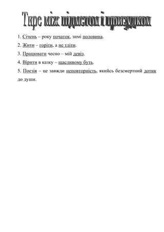 1. Січень – року початок, зимі половина.
2. Жити – горіти, а не тліти.
3. Працювати чесно – мій девіз.
4. Вірити в казку – щасливому буть.
5. Поезія – це завжди неповторність, якийсь безсмертний дотик
до души.
 