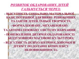 РОЗВИТОК ОБДАРОВАНИХ ДІТЕЙ
ГАЛЬМУЄТЬСЯ ЧЕРЕЗ:
- ВІДСУТНІСТЬ СОЦІАЛЬНО-МАТЕРІАЛЬНОЇ
БАЗИ, ПОТРІБНОЇ ДЛЯ ВИЯВУ РІЗНОБІЧНИХ
ТАЛАНТІВ ДІТЕЙ, ЇХНЬОЇ ТВОРЧОСТІ;
- ФОРМАЛІЗОВАНУ, МЕХАНІЗОВАНУ
ТА АВТОМАТИЗОВАНУ СИСТЕМУ НАВЧАННЯ;
- ПОНЕВОЛЕННЯ ДИТЯЧОЇ ОБДАРОВАНОСТІ
БЕЗДУХОВНОЮ МАСОВОЮ КУЛЬТУРОЮ;
- ВІДСУТНІСТЬ ПСИХОЛОГІЧНОЇ ДОПОМОГИ
ДІТЯМ У ПОДОЛАННІ КОМПЛЕКСУ
НЕПОВНОЦІННОСТІ.
 