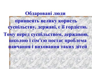 Обдаровані люди
приносять велику користь
суспільству, державі, є її гордістю.
Тому перед суспільством, державою,
школою і сім’єю постає проблема
навчання і виховання таких дітей
 