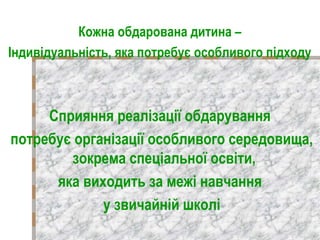Кожна обдарована дитина –
Індивідуальність, яка потребує особливого підходу
Сприяння реалізації обдарування
потребує організації особливого середовища,
зокрема спеціальної освіти,
яка виходить за межі навчання
у звичайній школі
 