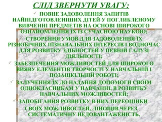 СЛІД ЗВЕРНУТИ УВАГУ:
 ПОВНЕ ЗАДОВОЛЕННЯ ЗАПИТІВ
НАЙПІДГОТОВЛЕНІШИХ ДІТЕЙ У ПОГЛИБЛЕНОМУ
ВИВЧЕННІ ПРЕДМЕТІВ НА ОСНОВІ ШИРОКОГО
ОЗНАЙОМЛЕННЯ ЇХ ІЗ СУЧАСНОЮ НАУКОЮ;
 СТВОРЕННЯ УМОВ ДЛЯ ЗАДОВОЛЕННЯ ЇХ
РІЗНОБІЧНИХ ПІЗНАВАЛЬНИХ ІНТЕРЕСІВ І ВОДНОЧАС
ДЛЯ РОЗВИТКУ ЗДІБНОСТЕЙ У ПЕВНІЙ ГАЛУЗІ
ДІЯЛЬНОСТІ;
 ЗАБЕЗПЕЧЕННЯ МОЖЛИВОСТЕЙ ДЛЯ ШИРОКОГО
ВИЯВУ ЕЛЕМЕНТІВ ТВОРЧОСТІ У НАВЧАЛЬНІЙ І
ПОЗАШКІЛЬНІЙ РОБОТІ;
 ЗАЛУЧЕННЯ ЇХ ДО НАДАННЯ ДОПОМОГИ СВОЇМ
ОДНОКЛАСНИКАМ У НАВЧАННІ, В РОЗВИТКУ
НАВЧАЛЬНИХ МОЖЛИВОСТЕЙ;
 ЗАПОБІГАННЯ РОЗВИТКУ В НИХ ПЕРЕОЦІНКИ
СВОЇХ МОЖЛИВОСТЕЙ, ЛІНОЩІВ ЧЕРЕЗ
СИСТЕМАТИЧНУ НЕДОВАНТАЖЕНІСТЬ.
 