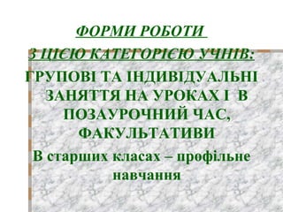 ФОРМИ РОБОТИ
З ЦІЄЮ КАТЕГОРІЄЮ УЧНІВ:
ГРУПОВІ ТА ІНДИВІДУАЛЬНІ
ЗАНЯТТЯ НА УРОКАХ І В
ПОЗАУРОЧНИЙ ЧАС,
ФАКУЛЬТАТИВИ
В старших класах – профільне
навчання
 
