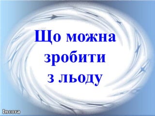 Що можна
зробити
з льоду
 