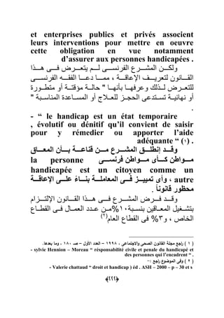 (111)
et enterprises publics et privés associent
leurs interventions pour mettre en oeuvre
cette obligation en vue notamment
d’assurer aux personnes handicapées .
‫دددددذا‬ :‫فددددد‬ ‫ددددر‬‫د‬‫يتع‬ ‫لدددددم‬ :‫دددد‬‫د‬‫س‬ ‫الرر‬ ‫المشدددددر‬ ‫ددددن‬‫د‬‫ولك‬
:‫سددددد‬ ‫الرر‬ ‫الرقدددددأ‬ ‫ديدددددا‬ ‫ممدددددا‬ ‫ن‬ ‫الياقدددددة‬ ‫لتعريدددددة‬ ‫ون‬ ‫القدددددا‬
‫دددور‬‫د‬ ‫مت‬ ‫أو‬ ‫دددة‬‫د‬‫مؤقت‬ ‫دددة‬‫د‬‫حال‬ " ‫دددا‬‫د‬‫ي‬ ‫بص‬ ‫دددا‬‫د‬‫ويرفي‬ ‫دددذل‬‫د‬‫ل‬ ‫دددر‬‫د‬‫للتع‬
" ‫ددبة‬‫د‬‫اس‬ ‫الم‬ ‫ددايد‬‫د‬‫المس‬ ‫أو‬ ‫ة‬ ‫دد‬‫د‬‫للع‬ ‫ددو‬‫د‬‫الحج‬ :‫ددتدي‬‫د‬‫تس‬ ‫ددة‬‫د‬‫يابي‬ ‫أو‬
.
- “ le handicap est un état temporaire
, évolutif ou dénitif qu’il convient de saisir
pour y rémedier ou apporter l’aide
adéquante “ (1) .
‫المعددددداق‬ ‫بدددددؤن‬ ‫قناعدددددة‬ ‫مدددددن‬ ‫المشدددددرع‬ ‫إنقلدددددق‬ ‫وقدددددد‬
ً‫ددددد‬‫د‬‫فرنس‬ ‫دددددواقن‬‫د‬‫م‬ ‫دددددؤي‬‫د‬‫ك‬ ‫دددددواقن‬‫د‬‫م‬la personne
handicapée est un citoyen comme un
autre‫الم‬ ً‫دددد‬‫د‬‫ف‬ ‫ددددز‬‫د‬ََ‫تم‬ ‫وأي‬ ‫ر‬‫ددددة‬‫د‬‫افعاق‬ ً‫دددد‬‫د‬‫عل‬ ‫دددداء‬‫د‬‫بن‬ ‫ددددة‬‫د‬‫عامل‬
‫قانونا‬ ‫محظور‬.
‫ددددوام‬‫د‬‫اللت‬ ‫ون‬ ‫ددددا‬‫د‬‫الق‬ ‫ددددذا‬‫د‬ :‫دددد‬‫د‬‫ف‬ ‫ددددر‬‫د‬‫المش‬ ‫ددددر‬‫د‬‫ف‬ ‫ددددد‬‫د‬‫وق‬
‫ددبة‬‫د‬‫س‬ ‫ب‬ ‫دداقين‬‫د‬‫المع‬ ‫ددهيل‬‫د‬‫بتش‬01%‫ددا‬‫د‬ ‫الق‬ :‫دد‬‫د‬‫ف‬ ‫ددال‬‫د‬‫العم‬ ‫دددد‬‫د‬‫ي‬ ‫ددن‬‫د‬‫م‬
‫و‬ ‫ن‬ ‫الباى‬3‫العام‬ ‫ا‬ ‫الق‬ :‫ف‬ %‫ا‬2‫ا‬
(1، ‫االجتماعى‬‫و‬ ‫الصحى‬ ‫القانون‬ ‫مجمة‬ ‫اجع‬‫ر‬ )1998–‫األول‬ ‫العدد‬–‫صـ‬180.‫بعدىا‬ ‫وما‬ ،
- sylvie Hennion – Moreau “ résponsabilité civile et penale du handicapé et
des personnes qui l’encadrent “ .
(2: ‫اجع‬‫ر‬ ‫ع‬‫الموضو‬ ‫وفى‬ )-
- Valerie chattaud “ droit et handicap ) éd . ASH – 2000 – p – 30 et s
 