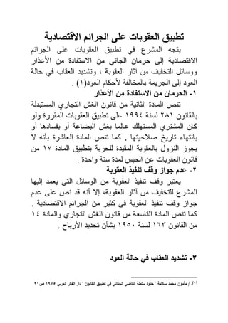 ‫الجرائم‬ ‫على‬ ‫العقوبا‬ ٌ‫تطب‬‫االقتصادٌة‬
‫ٌتج‬‫الجرائم‬ ‫ى‬ ‫ع‬ ‫الاقويا‬ ‫تبيٌق‬ ً ‫المشرع‬
‫تصادٌة‬ ‫اال‬‫من‬ ً‫الجان‬ ‫حرمان‬ ‫إلى‬‫اد‬ ‫االست‬‫ار‬ ‫ع‬ ‫ا‬ ‫من‬
‫حالة‬ ً ‫الاقاب‬ ‫وتشدٌد‬ ‫و‬ ‫الاقوية‬ ‫الثار‬ ‫من‬ ٌ ‫التخ‬ ‫ووسائل‬
(‫الاود‬ ‫حكام‬ ‫ة‬ ‫يالمخال‬ ‫الجرٌمة‬ ‫إلى‬ ‫الاود‬ٔ. )
ٔ-‫من‬ ‫الحرمان‬‫االستفاد‬‫عذار‬ ‫ا‬ ‫من‬
‫المستيدلة‬ ‫التجاري‬ ‫الا‬ ‫انون‬ ‫من‬ ‫الثانٌة‬ ‫الماد‬ ‫تنع‬
‫يالقانون‬ٕ8ٔ‫لسنة‬ٔ11ٗ‫الم‬ ‫الاقويا‬ ‫تبيٌق‬ ‫ى‬ ‫ع‬‫ولو‬ ‫قرر‬
‫أو‬ ‫سادها‬ ‫ي‬ ‫أو‬ ‫اليضاعة‬ ‫يا‬ ‫عالما‬ ‫المسته‬ ‫المشتري‬ ‫كان‬
‫يانتهاي‬‫صالحٌتها‬ ٌ‫تار‬.‫ال‬ ‫يأن‬ ‫الااشر‬ ‫الماد‬ ‫تنع‬ ‫كما‬
‫المقٌد‬ ‫يالاقوية‬ ‫ول‬ ‫الن‬ ‫ٌجو‬‫حرٌة‬ ‫ل‬‫الماد‬ ‫يتبيٌق‬ٔ9‫من‬
‫واحد‬ ‫سنة‬ ‫لمد‬ ‫الحي‬ ‫عن‬ ‫الاقويا‬ ‫انون‬.
ٕ-‫العقوبة‬ ‫تنفٌذ‬ ‫وقا‬ ‫جوات‬ ‫عدم‬
‫و‬ ‫ٌاتير‬‫إلٌها‬ ‫ٌامد‬ ً‫الت‬ ‫الوسائل‬ ‫من‬ ‫الاقوية‬ ٌ ‫تن‬
‫المشرع‬ٌ ‫تخ‬ ‫ل‬‫الاقوية‬ ‫الثار‬ ‫من‬‫أن‬ ‫إال‬ ‫و‬‫عدم‬ ‫ى‬ ‫ع‬ ‫نع‬ ‫د‬
‫الاقوية‬ ٌ ‫تن‬ ‫و‬ ‫جوا‬. ‫تصادٌة‬ ‫اال‬ ‫الجرائم‬ ‫من‬ ‫كثٌر‬ ‫ى‬
‫والماد‬ ‫التجاري‬ ‫الا‬ ‫انون‬ ‫من‬ ‫التاساة‬ ‫الماد‬ ‫تنع‬ ‫كما‬ٔٗ
‫القانون‬ ‫من‬ٖٔٙ‫لسنة‬ٔ1٘ٓ‫يشأ‬‫ن‬‫تحدٌد‬‫رياص‬ ‫ا‬.
ٖ-‫العود‬ ‫حالة‬ ً‫ف‬ ‫العقاب‬ ‫تشدٌد‬
(
ُ)
‫مكف‬ ‫م‬ / ‫د‬‫ال‬ ‫تطبيؽ‬ ‫ف‬ ‫ئ‬ ‫الج‬ ‫ب‬ ‫ال‬ ‫سلطى‬ ‫حدكد‬ " ‫مى‬ ‫س‬ ‫محمد‬‫العرب‬ ‫اليار‬ ‫دار‬ " ‫كف‬ُٕٗٓ‫ص‬ُٗ
 