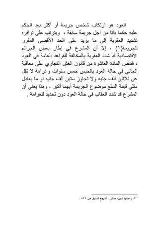 ‫الحكم‬ ‫ياد‬ ‫أكثر‬ ‫أو‬ ‫جرٌمة‬ ‫شخع‬ ‫ارتكاب‬ ‫هو‬ ‫الاود‬
‫ر‬ ‫توا‬ ‫ى‬ ‫ع‬ ‫وٌترتب‬ ‫و‬ ‫سايقة‬ ‫جرٌمة‬ ‫أجل‬ ‫من‬ ‫ياتا‬ ‫حكما‬ ٌ ‫ع‬
‫المقرر‬ ‫صى‬ ‫ا‬ ‫الحد‬ ‫ى‬ ‫ع‬ ‫ٌد‬ ٌ ‫ما‬ ‫إلى‬ ‫الاقوية‬ ‫تشدٌد‬
(‫جرٌمة‬ ‫ل‬ٔ‫أن‬ ‫إال‬ ‫و‬ )‫المشرع‬‫الجرائم‬ ‫يا‬ ‫إبار‬ ً
‫تصادٌة‬ ‫اال‬‫يالمخا‬ ‫الاقوية‬ ‫شدد‬ ‫د‬‫الاود‬ ‫ى‬ ‫الاامة‬ ‫قواعد‬ ‫ل‬ ‫ة‬ ‫ل‬
‫و‬‫ية‬ ‫ماا‬ ‫ى‬ ‫ع‬ ‫التجاري‬ ‫الا‬ ‫انون‬ ‫من‬ ‫الااشر‬ ‫الماد‬ ‫تنع‬
ً ً‫الجان‬‫حالة‬‫سنوا‬ ‫خم‬ ‫يالحي‬ ‫الاود‬‫و‬‫تقل‬ ‫ال‬ ‫غرامة‬
‫ستٌن‬ ‫تجاو‬ ‫وال‬ ٌ‫جن‬ ‫أل‬ ‫ثالثٌن‬ ‫عن‬‫أل‬‫ٌاادل‬ ‫ما‬ ‫أو‬ ٌ‫جن‬
‫أن‬ ً‫ٌان‬ ‫ا‬ ‫وه‬ ‫و‬ ‫أكير‬ ‫أٌهما‬ ‫الجرٌمة‬ ‫موضوع‬ ‫ع‬ ‫الس‬ ‫ٌمة‬ ً ‫مث‬
‫د‬ ‫المشرع‬‫ارامة‬ ‫ل‬ ‫تحدٌد‬ ‫دون‬ ‫الاود‬ ‫حالة‬ ً ‫الاقاب‬ ‫شدد‬.
(
ُ)
‫ص‬ ‫بؽ‬ ‫الس‬ ‫المرجع‬ / ‫حس‬ ‫جيب‬ ‫محمكد‬ / ‫د‬ِّٖ.
 